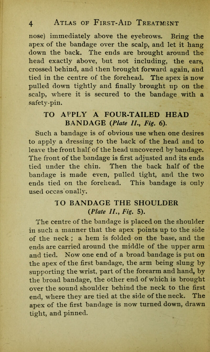 nose) immediately above the eyebrows. Bring the apex of the bandage over the scalp, and let it hang down the back. The ends are brought around the head exactly above, but not including, the ears, crossed behind, and then brought forward again, and tied in the centre of the forehead. The apex is now pulled down tightly and finally brought iip on the scalp, where it is secured to the bandage with a safety-pin. TO APPLY A FOUR-TAILED HEAD BANDAGE {Plate //., Fig. 6). Such a bandage is of obvious use when one desires to apply a dressing to the back of the head and to leave the front half of the head uncovered by bandage. The front of the bandage is first adjusted and its ends tied under the chin. Then the back half of the bandage is made even, pulled tight, and the two ends tied on the forehead. This bandage is only used occas'onally. TO BANDAGE THE SHOULDER {Plate //., Fig. 5). The centre of the bandage is placed on the shoulder in such a manner that the apex points up to the side of the neck ; a hem is folded on the base, and the ends are carried around the middle of the upper arm and tied. Now one end of a broad bandage is put on the apex of the first bandage, the arm being slung by supporting the wrist, part of the forearm and hand, by the broad bandage, the other end of which is brought over the sound .shoulder behind the neck to the first end, where they are tied at the side of the neck. The apex of the first bandage is now turned down, drawn tight, and pinned.
