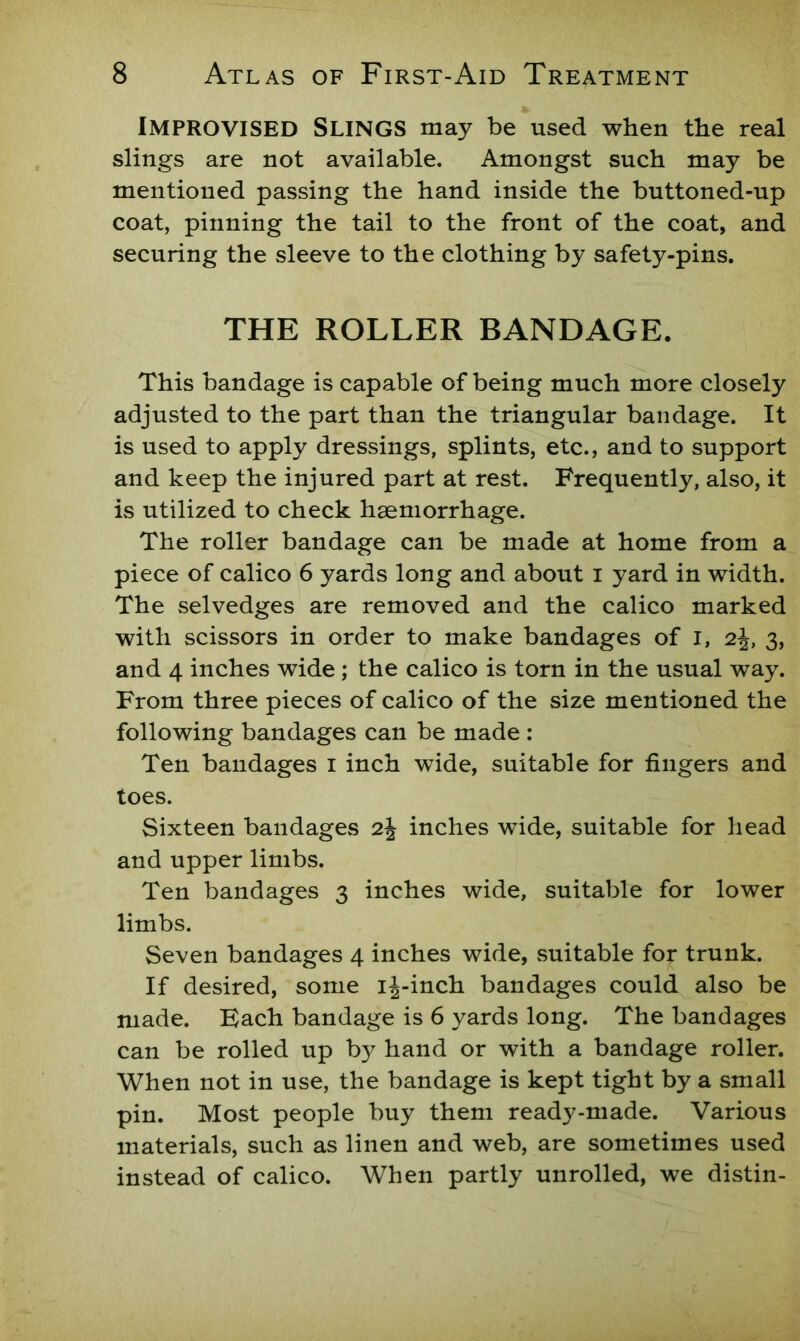 Improvised Slings may be used when the real slings are not available. Amongst such may be mentioned passing the hand inside the buttoned-up coat, pinning the tail to the front of the coat, and securing the sleeve to the clothing by safety-pins. THE ROLLER BANDAGE. This bandage is capable of being much more closely adjusted to the part than the triangular bandage. It is used to apply dressings, splints, etc., and to support and keep the injured part at rest. Frequently, also, it is utilized to check haemorrhage. The roller bandage can be made at home from a piece of calico 6 yards long and about i yard in width. The selvedges are removed and the calico marked with scissors in order to make bandages of i, 2j, 3, and 4 inches wide; the calico is torn in the usual way. From three pieces of calico of the size mentioned the following bandages can be made : Ten bandages i inch wide, suitable for fingers and toes. Sixteen bandages 2J inches wide, suitable for head and upper limbs. Ten bandages 3 inches wide, suitable for lower limbs. Seven bandages 4 inches wide, .suitable for trunk. If desired, some ij-inch bandages could also be made. Each bandage is 6 yards long. The bandages can be rolled up by hand or with a bandage roller. When not in use, the bandage is kept tight by a small pin. Most people buy them ready-made. Various materials, such as linen and web, are sometimes used instead of calico. When partly unrolled, we distin-