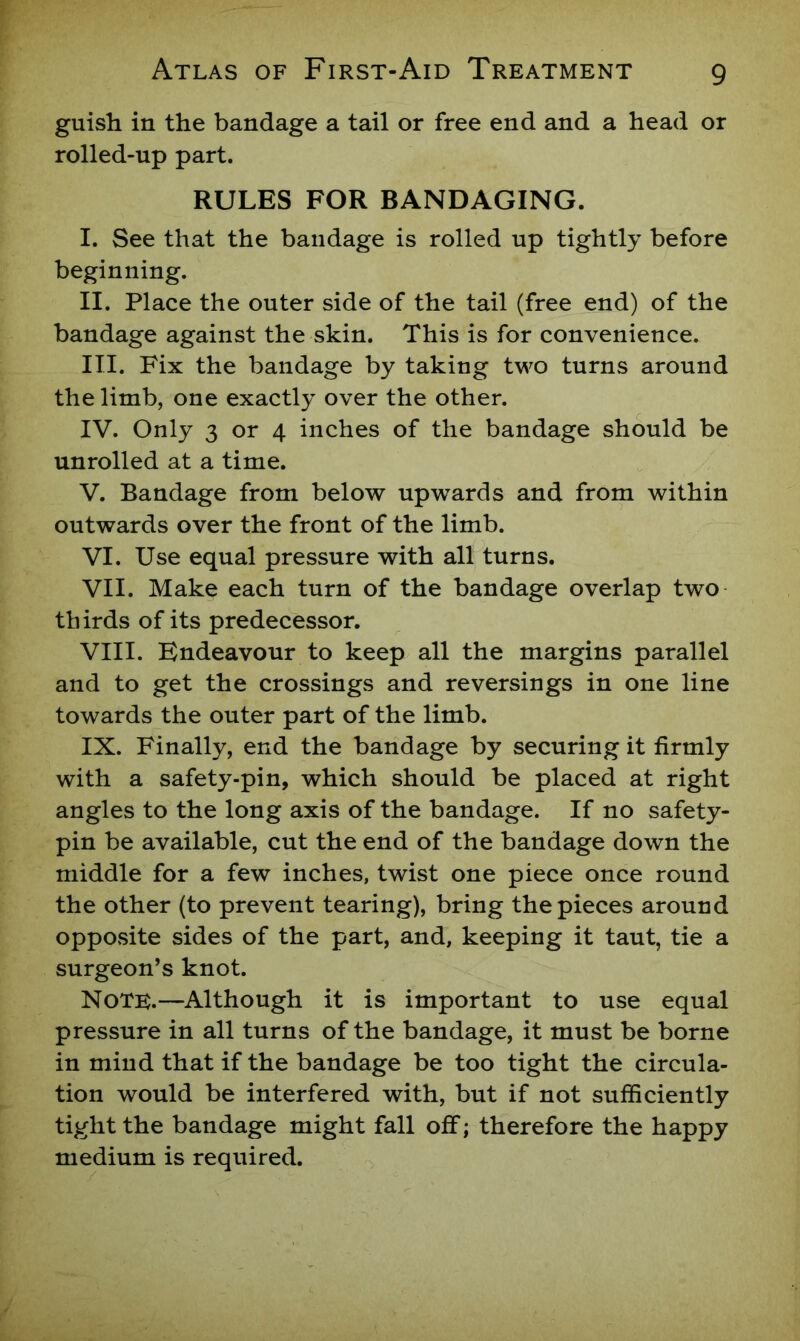 guish in the bandage a tail or free end and a head or rolled-up part. RULES FOR BANDAGING. I. See that the bandage is rolled up tightly before beginning. II. Place the outer side of the tail (free end) of the bandage against the skin. This is for convenience. III. Fix the bandage by taking two turns around the limb, one exactly over the other. IV. Only 3 or 4 inches of the bandage should be unrolled at a time. V. Bandage from below upwards and from within outwards over the front of the limb. VI. Use equal pressure with all turns. VII. Make each turn of the bandage overlap two thirds of its predecessor. VIII. Endeavour to keep all the margins parallel and to get the crossings and reversings in one line towards the outer part of the limb. IX. Finally, end the bandage by securing it firmly with a safety-pin, which should be placed at right angles to the long axis of the bandage. If no safety- pin be available, cut the end of the bandage down the middle for a few inches, twist one piece once round the other (to prevent tearing), bring the pieces around opposite sides of the part, and, keeping it taut, tie a surgeon’s knot. Note.—Although it is important to use equal pressure in all turns of the bandage, it must be borne in mind that if the bandage be too tight the circula- tion would be interfered with, but if not sufficiently tight the bandage might fall off; therefore the happy medium is required.