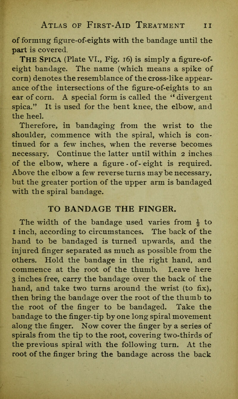 of forming figure-of-eights with the bandage until the part is covered. The Spiga (Plate VI., Fig. i6) is simply a figure-of- eight bandage. The name (which means a spike of corn) denotes the resemblance of the cross-like appear- ance of the intersections of the figure-of-eights to an ear of corn. A special form is called the “divergent spica.” It is used for the bent knee, the elbow, and the heel. Therefore, in bandaging from the wrist to the shoulder, commence with the spiral, which is con- tinued for a few inches, when the reverse becomes necessary. Continue the latter until within 2 inches of the elbow, where a figure - of-eight is required. Above the elbow a few reverse turns may be necessary, but the greater portion of the upper arm is bandaged with th e spiral bandage. TO BANDAGE THE FINGER. The width of the bandage used varies from J to I inch, according to circumstances. The back of the hand to be bandaged is turned upwards, and the injured finger separated as much as possible from the others. Hold the bandage in the right hand, and commence at the root of the thumb. Leave here 3 inches free, carry the bandage over the back of the hand, and take two turns around the wrist (to fix), then bring the bandage over the root of the thumb to the root of the finger to be bandaged. Take the bandage to the finger-tip by one long spiral movement along the finger. Now cover the finger by a series of spirals from the tip to the root, covering two-thirds of the previous spiral with the following turn. At the root of the finger bring the bandage across the back