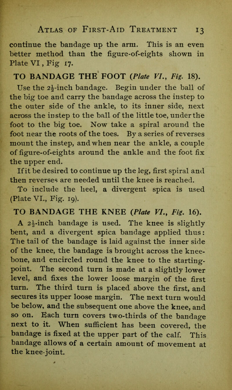 continue the bandage up the arm. This is an even better method than the figure-of-eights shown in Plate VI, Fig 17. TO BANDAGE THE FOOT {Plate VI., Fig. 18). Use the 2j-inch bandage. Begin under the ball of the big toe and carry the bandage across the instep to the outer side of the ankle, to its inner side, next across the instep to the ball of the little toe, under the foot to the big toe. Now take a spiral around the foot near the roots of the toes. By a series of reverses mount the instep, and when near the ankle, a couple of figure-of-eights around the ankle and the foot fix the upper end. If it be desired to continue up the leg, first spiral and then reverses are needed until the knee is reached. To include the heel, a divergent spica is used (Plate VI., Fig. 19). TO BANDAGE THE KNEE {Plate VI., Fig. 16). A 2j-inch bandage is used. The knee is slightly bent, and a divergent spica bandage applied thus: The tail of the bandage is laid against the inner side of the knee, the bandage is brought across the knee- bone, and encircled round the knee to the starting- point. The second turn is made at a slightly lower level, and fixes the lower loose margin of the first turn. The third turn is placed above the first, and secures its upper loose margin. The next turn would be below, and the subsequent one above the knee, and so on. Bach turn covers two-thirds of the bandage next to it. When sufficient has been covered, the bandage is fixed at the upper part of the calf. This bandage allows of a certain amount of movement at the knee-joint.