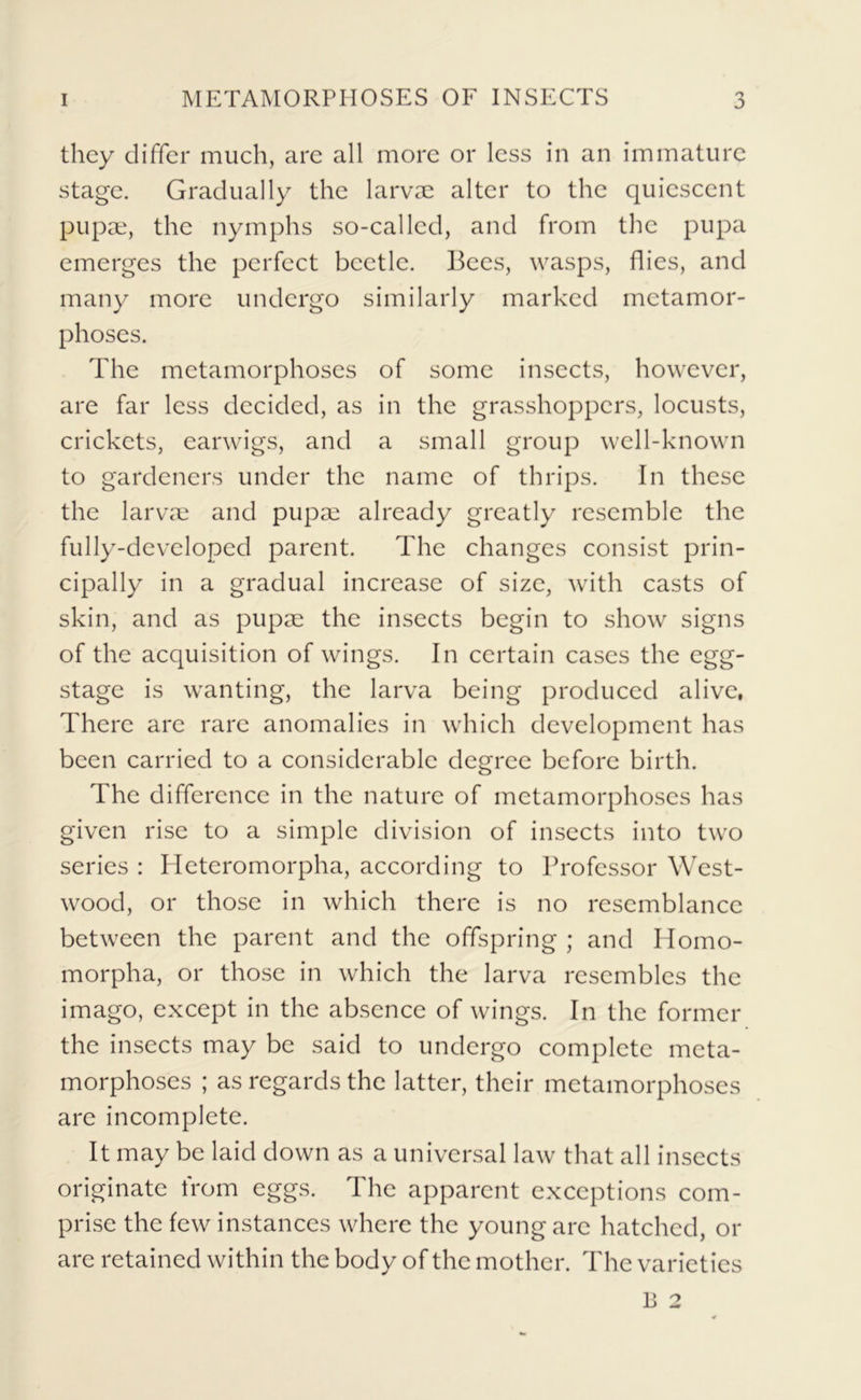 they differ much, are all more or less in an immature stage. Gradually the larvae alter to the quiescent pupae, the nymphs so-called, and from the pupa emerges the perfect beetle. Bees, wasps, flies, and many more undergo similarly marked metamor- phoses. The metamorphoses of some insects, however, are far less decided, as in the grasshoppers, locusts, crickets, earwigs, and a small group well-known to gardeners under the name of thrips. In these the larvae and pupae already greatly resemble the fully-developed parent. The changes consist prin- cipally in a gradual increase of size, with casts of skin, and as pupae the insects begin to show signs of the acquisition of wings. In certain cases the egg- stage is wanting, the larva being produced alive, There are rare anomalies in which development has been carried to a considerable degree before birth. The difference in the nature of metamorphoses has given rise to a simple division of insects into two series : Heteromorpha, according to Professor West- wood, or those in which there is no resemblance between the parent and the offspring ; and Homo- morpha, or those in which the larva resembles the imago, except in the absence of wings. In the former the insects may be said to undergo complete meta- morphoses ; as regards the latter, their metamorphoses are incomplete. It may be laid down as a universal law that all insects originate from eggs. The apparent exceptions com- prise the few instances where the young arc hatched, or are retained within the body of the mother. The varieties