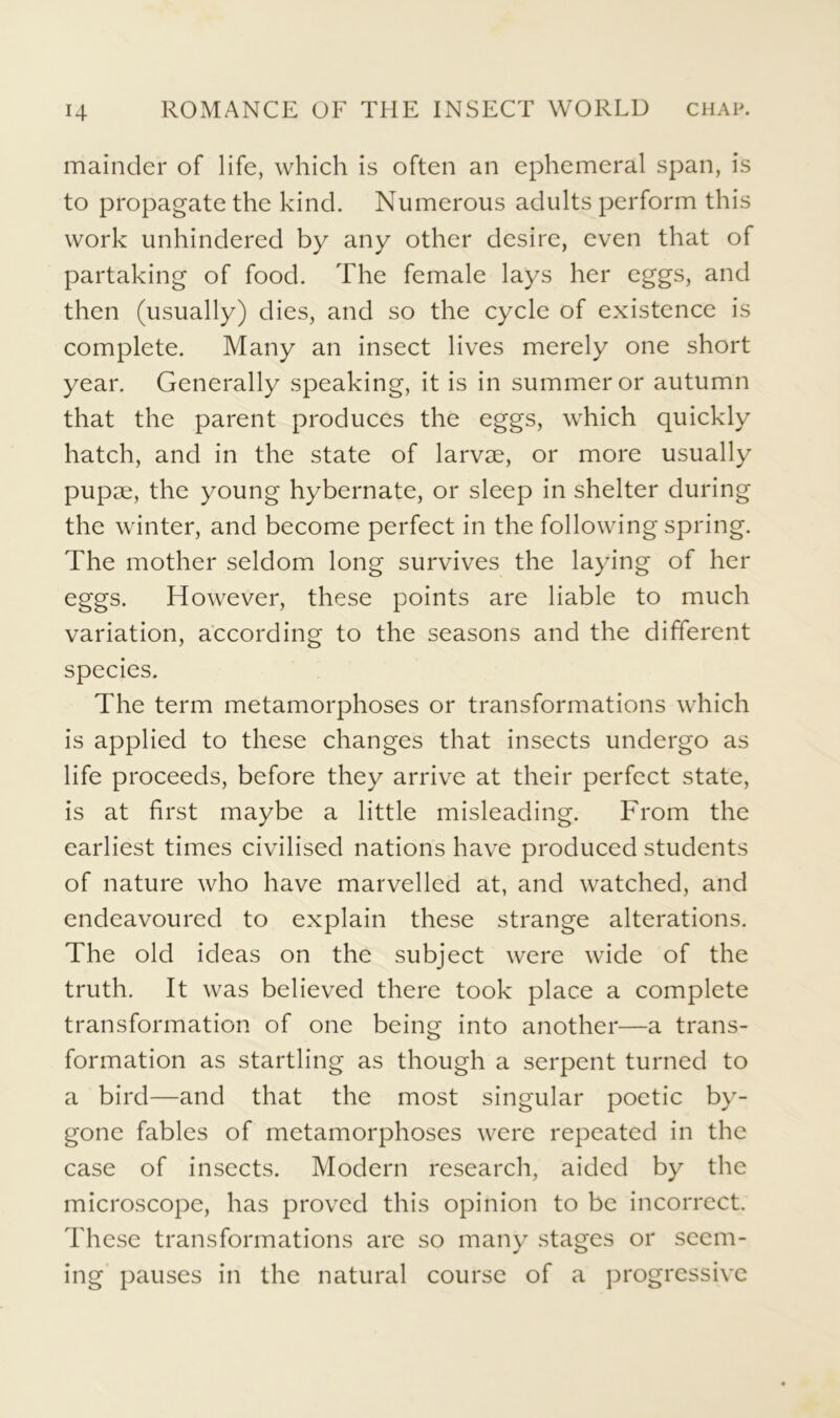 mainder of life, which is often an ephemeral span, is to propagate the kind. Numerous adults perform this work unhindered by any other desire, even that of partaking of food. The female lays her eggs, and then (usually) dies, and so the cycle of existence is complete. Many an insect lives merely one short year. Generally speaking, it is in summer or autumn that the parent produces the eggs, which quickly hatch, and in the state of larvae, or more usually pupae, the young hybernate, or sleep in shelter during the winter, and become perfect in the following spring. The mother seldom long survives the laying of her eggs. However, these points are liable to much variation, according to the seasons and the different species. The term metamorphoses or transformations which is applied to these changes that insects undergo as life proceeds, before they arrive at their perfect state, is at first maybe a little misleading. From the earliest times civilised nations have produced students of nature who have marvelled at, and watched, and endeavoured to explain these strange alterations. The old ideas on the subject were wide of the truth. It was believed there took place a complete transformation of one being into another—a trans- formation as startling as though a serpent turned to a bird—and that the most singular poetic by- gone fables of metamorphoses were repeated in the case of insects. Modern research, aided by the microscope, has proved this opinion to be incorrect. These transformations are so many stages or seem- ing pauses in the natural course of a progressive