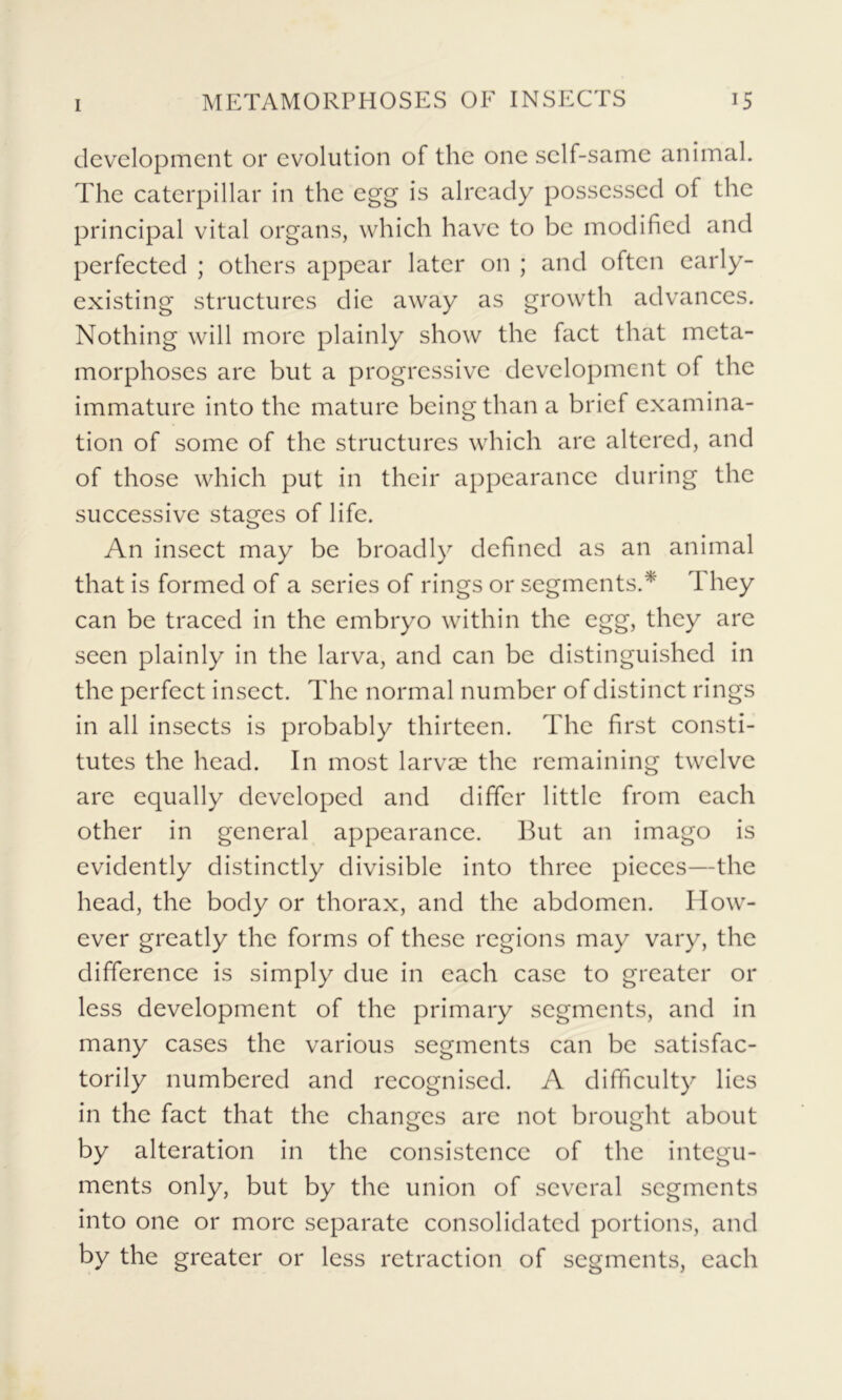 development or evolution of the one self-same animal. The caterpillar in the egg is already possessed of the principal vital organs, which have to be modified and perfected ; others appear later on ; and often early- existing structures die away as growth advances. Nothing will more plainly show the fact that meta- morphoses are but a progressive development of the immature into the mature being than a brief examina- tion of some of the structures which are altered, and of those which put in their appearance during the successive stages of life. An insect may be broadly defined as an animal that is formed of a series of rings or segments.* They can be traced in the embryo within the egg, they are seen plainly in the larva, and can be distinguished in the perfect insect. The normal number of distinct rings in all insects is probably thirteen. The first consti- tutes the head. In most larvae the remaining twelve are equally developed and differ little from each other in general appearance. But an imago is evidently distinctly divisible into three pieces—the head, the body or thorax, and the abdomen. How- ever greatly the forms of these regions may vary, the difference is simply due in each case to greater or less development of the primary segments, and in many cases the various segments can be satisfac- torily numbered and recognised. A difficulty lies in the fact that the changes are not brought about by alteration in the consistence of the integu- ments only, but by the union of several segments into one or more separate consolidated portions, and by the greater or less retraction of segments, each