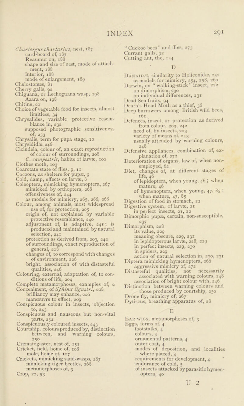 Chartergus chartarius, nest, 187 card-board of, 187 Reaumur on, 188 shape and size of nest, mode of attach- ment, 188 interior, 188 mode of enlargement, 189 Chelostom.es, 81 Cherry galls, 92 Chiguana, or Lecheguana wasp, 198 Azara on, 198 Chitine, 20 Choice of vegetable food for insects, almost limitless, 34 Chrysalides, variable protective resem- blance in, 232 supposed photographic sensitiveness of, 233 Chrysalis, term for pupa stage, 10 Chrysididae, 246 Cicindela, colour of, an exact reproduction of colour of surroundings, 208 C. campestris, habits of larvae, 100 Clothes moth, 103 Coarctate state of flies, 9, n Cocoons, as shelters for pupae, 9 Cold, damp, effects on larvae, 8 Coleoptera, mimicking hymenoptera, 267 mimicked by orthoptera, 268 offensiveness of, 244 as models for mimicry, 265, 266, 268 Colour, among animals, most widespread use of, for protection, 205 origin of, not explained by variable protective resemblance, 240 adjustment of, is adaptive, 241 ; is produced and maintained by natural selection, 241 protection as derived from, 203, 242 of surroundings, exact reproduction of general, 208 changes of, to correspond with changes of environment, 226 bright, association of with distasteful qualities, 246 Colouring, external, adaptation of, to con- ditions of life, 204 Complete metamorphoses, examples of, 2 Concealment, of Sphinx ligustri, 208 brilliancy may enhance, 206 manoeuvre to effect, 209 Conspicuous colour in insects, objection to, 243 Conspicuous and nauseous but non-vital parts, 252 Conspicuously coloured insects, 243 Courtship, colours produced by, distinction between, and warning colours, 250 Crematogaster, nest of, 151 Cricket, field, home of, 108 mole, home of, 107 Crickets, mimicking sand-wasps, 267 mimicking tiger-beetles, 268 metamorphoses of, 3 Crop, 22, 53 “Cuckoo bees” and flies, 273 Currant galls, 92 Cutting ant, the, 144 D Danaidzk, similarity to Heliconida;, 252 as models for mimicry, 254, 258, 260 Darwin, on “walking-stick” insect, 222 on dimorphism, 230 on individual differences, 231 Dead Sea fruits, 94 Death’s Head Moth as a thief, 36 Deep burrowers among British wild bees, 161 Defences, insect, or protection as derived from colour, 203, 242 need of, by insects, 203 variety of means of, 243 usually attended by warning colours, 248 Defensive appliances, combination of, ex- planation of, 272 Deterioration of organs, law of, when non- employed, 62 Diet, changes of, at different stages of life, 46 ^ of lepidoptera, when young, 46 , when mature, 46 of hymenoptera, when young, 47, 85 ; when mature, 47, 85 Digestion of food in stomach, 22 Digestive system, of larvae, 21 in perfect insects, 21, 22 Dimorphic pupae, certain, non-susceptible, 2 37 Dimorphism, 228 its value, 229 meaning obscure, 229, 231 in lepidopterous larvae, 228, 229 in perfect insects, 229, 230 in spiders, 229 action of natural selection in, 230, 231 Diptera mimicking hymenoptera, 266 aggressive mimicry of, 272 Distasteful qualities, not necessarily associated with warning colours, 248 association of bright colour with, 246 Distinction between warning colours and those produced by courtship, 250 Drone fly, mimicry of, 267 Dytiscus, breathing apparatus of, 28 E Ear-wigs, metamorphoses of, 3 Eggs, forms of, 4 footstalks, 4 colours, 4 ornamental patterns, 4 outer coat, 4 modes of deposition, and localities where placed, 4 requirements for development, 4 endurance of cold, 5 of insects attacked by parasitic hymen- optera, 40 U 2