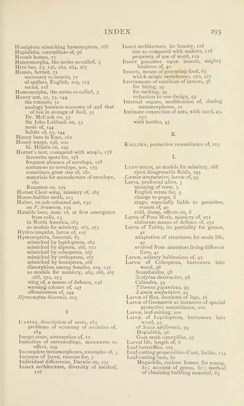 Hemiptera mimicking hymenoptera, 268 Hepialidae, caterpillars of, 96 Hermit homes, 71 Heteromorpha, the series so-called, 3 Hive bee, 73, 156, 162, 164, 267 Homes, hermit, 71 necessary to insects, 71 of spiders, English, 109, 115 social, 1x8 Homomorpha, the series so-called, 3 Honey ant, 51, 53, 144 the rotunds, 51 analogy between economy of and that of bee in storage of food, 51 Dr. McCook on, 53 Sir John Lubbock on, 53 nests of, 144 habits of, 52, 144 Honey bees in East, 162 Honey wasps, 198, 200 St. Hilaire on, 199 Hornet’s nest, compared with wasp’s, 178 favourite spots for, 178 frequent absence of envelope, 178 entrances to envelope, use, 179 sometimes great size of, 180 materials for manufacture of envelope, 180 Reaumur on, 179 Hornet Clear-wing, mimicry of, 265 House-builder moth, 103 Huber, on ash coloured ant, 132 on F. brunnea, 129 Humble bees, state of, at first emergence from cells, 13 in North America, 163 as models for mimicry, 265, 273 Hydrocampidae, larvae of, 107 Hymenoptera, fossorial, 85 mimicked by lepidoptera, 265 mimicked by diptera, 266, 272 mimicked by coleoptera, 267 mimicked by orthoptera, 267 mimicked by hemiptera, 268 dimorphism among females, 229, 231 as models for mimicry, 265, 266, 267 268, 272, 273 sting of, a means of defence, 246 warning colours of, 247 offensiveness of, 244 Hymenopus bicornis, 223 I Icarias, description of nests, 183 problems of economy of societies of, 184 Imago state, assumption of, 12 Imitation of surroundings, manoeuvre to effect, 209 Incomplete metamorphoses, examples of, 3 Increase of larva, reasons for, 7 Individual differences, Darwin on, 231 Insect architecture, diversity of method, 118 Insect architecture, its beauty, 118 size as compared with makers, 1x8 propriety of use of word, 119 Insect parasites upon insects, mighty business of, 40 Insects, means of procuring food, 65 which mimic vertebrates, 270, 271 Instruments of nutrition of insects, 58 for biting, 59 for sucking, 59 reduction to one design, 59 Internal organs, modification of, during metamorphoses, 21 Intimate connection of ants, with cocci, 45, with beetles, 45 K Kallima, protective resemblance of, 215 L Lady-birds, as models for mimicry, 268 eject disagreeable fluids, 245 Lamia amputator, larvae of, 99 Larva, produced alive, 3 meaning of term, 5 English terms for, 5 change to pupa, 8 stage, especially liable to parasites, reason of, 40 cold, damp, effects on, 8 Larva of Puss Moth, mimicry of, 271 elaborate means of defence of, 272 Larva of Tabby, its partiality for grease, 41 adaptation of structures for mode life, 41 evolved from ancestors living different lives, 41 Larvae, solitary habitations of, 95 Larvae of Coleoptera, burrowers into wood, 98 Scarabaeidoe, 98 Scolytus destructor, 98 Calandra, 99 Fitanus giga)itcus, 99 Lamia amputator, 99 Larvae of flies, destitute of legs, 16 Larvae of Geometrae as instances of special protective resemblance, 210 Larvae, leaf-mining, 102 Larvae of Lepidoptera, burrowers into wood, 95 _ of Sesia apiformis, 95 Hepialidae, 96 Goat moth caterpillar, 97 Larval life, length of, 8 Leaf-butterflies, 215 Leaf-cutting propensities of ant, Saiiba, 134 Leaf-cutting bees, 82 Megachile, curious homes for young, 82 ; account of genus, 82 ; method of obtaining building material, 83