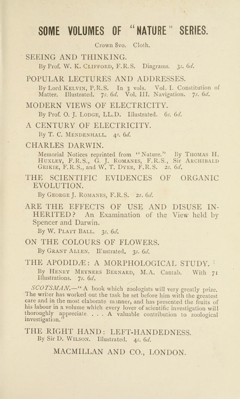 SOME VOLUMES OF “NATURE” SERIES. Crown 8vo. Cloth. SEEING AND THINKING. By Prof. W. K. Clifford, F.R. S. Diagrams. 35. 6d. POPULAR LECTURES AND ADDRESSES. By Lord Kelvin, P.R.S. In 3 vols. Vol. I. Constitution of Matter. Illustrated. 7s. 6d. Vol. III. Navigation. 7s. 6d. MODERN VIEWS OF ELECTRICITY. By Prof. O. J. Lodge, LL.D. Illustrated. 6s. 6d. A CENTURY OF ELECTRICITY. By T. C. Mendenhall. 4c. 6d. CHARLES DARWIN. Memorial Notices reprinted from “Nature.” By Thomas II. Huxley, F. R.S., G. J. Romanes, F.R.S., Sir Archibald Geikie, F.R.S., and W. T. Dyer, F.R.S. 2s. 6d. THE SCIENTIFIC EVIDENCES OF ORGANIC EVOLUTION. By George J. Romanes, F.R.S. 2s. 6d. ARE THE EFFECTS OF USE AND DISUSE IN- HERITED? An Examination of the View held by Spencer and Darwin. By W. Platt Ball. 3s. 6d. ON THE COLOURS OF FLOWERS. By Grant Ali.en. IPustrated. 3^. 6d. THE APODIDFE: A MORPHOLOGICAL STUDY. By Henry Meyners Bernard, M.A. Cantab. With 71 Illustrations. Js. 6d. SCOTSMAN.—“ A book which zoologists will very greatly prize, d he writer has worked out the task he set before him with the greatest care and in the most elaborate manner, and has presented the fruits of his labour in a volume which every lover of scientific investigation will thoroughly appreciate. ... A valuable contribution to zoological investigation.” THE RIGHT HAND: LEFT-HANDEDNESS. By Sir D. Wilson. Illustrated. 45. 6d.