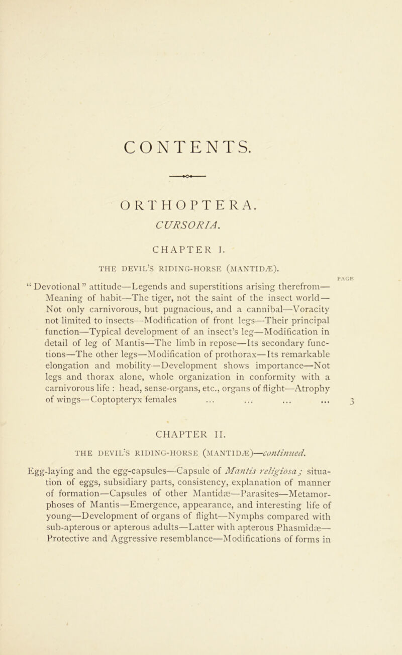 CONTENTS. ♦O O RT H O PT E R A. CURSORIA. C FI AFTER I. THE devil’s riding-horse (MANTID^E). I>.\GE “ Devotional” attitude—Legends and superstitions arising therefrom— Meaning of habit—The tiger, not the saint of the insect world — Not only carnivorous, but pugnacious, and a cannibal—Voracity not limited to insects—Modification of front legs—Their principal function—Typical development of an insect’s leg—Modification in detail of leg of Mantis—The limb in repose—Its secondary func- tions—The other legs—Modification of prothorax—Its remarkable elongation and mobility—Development shows importance—Not legs and thorax alone, whole organization in conformity with a carnivorous life : head, sense-organs, etc., organs of flight—Atrophy of wings—Coptopteryx females ... ... ... ... 3 CHAPTER II. THE devil’s riding-horse (MANTIDHi:)—coutifuied. Egg-laying and the egg-capsules—Capsule of Mantis rcligiosa; situa- tion of eggs, subsidiary parts, consistency, explanation of manner of formation—Capsules of other Mantidac—Parasites—Metamor- phoses of Mantis—Emergence, appearance, and interesting life of young—Development of organs of flight—Nymphs compared with sub-apterous or apterous adults—Latter with apterous Phasmidm— Protective and Aggressive resemblance—Modifications of forms in