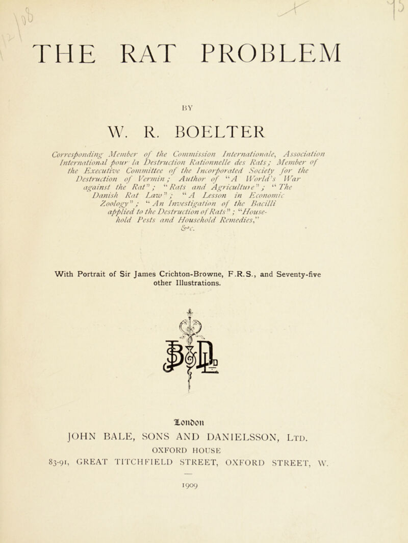 THE RAT PROBLEM BY W. R. BOELTER Corresponding Member of the Commission Internationale, Association International pour la Destruction Rationnelle des Rats; Member of the Executive Committee of the 1hcorporated Society for the Destruction of Vermin; Author of uA World's War against the Rat; “ Rats and Agriculture; “ The Danish Rat Law; “ A Lesson in Economic Zoology; “An Investigation of the Bacilli applied to the Destruction of Rats  ; “House- hold Pests and Household Remedies,” &r*C. With Portrait of Sir James Crichton-Browne, F.R.S., and Seventy-five other Illustrations. Xondon JOHN BALE, SONS AND DANIELSSON, Ltd. OXFORD HOUSE 83-91, GREAT TITCHFIELD STREET, OXFORD STREET, \Y 1909