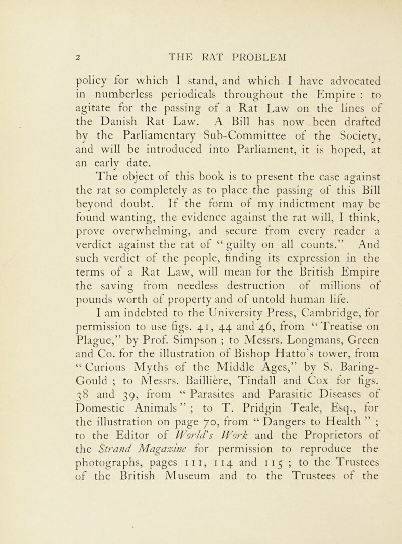 policy for which I stand, and which I have advocated in numberless periodicals throughout the Empire : to agitate for the passing of a Rat Law on the lines of the Danish Rat Law. A Bill has now been drafted by the Parliamentary Sub-Committee of the Society, and will be introduced into Parliament, it is hoped, at an early date. The object of this book is to present the case against the rat so completely as to place the passing of this Bill beyond doubt. If the form of my indictment may be found wanting, the evidence against the rat will, I think, prove overwhelming, and secure from every reader a verdict against the rat of “ guilty on all counts.” And such verdict of the people, finding its expression in the terms of a Rat Law, will mean for the British Empire the saving from needless destruction of millions of pounds worth of property and of untold human life. I am indebted to the University Press, Cambridge, for permission to use figs. 41, 44 and 46, from “Treatise on Plague,” by Prof. Simpson ; to Messrs. Longmans, Green and Co. for the illustration of Bishop Hatto’s tower, from “ Curious Myths of the Middle Ages,” by S. Baring- Gould ; to iM essrs. Bailliere, Tindall and Cox for figs. 38 and 39, from “ Parasites and Parasitic Diseases of Domestic Animals”; to T. Pridgin Teale, Esq., for the illustration on page 70, from “ Dangers to Health ” ; to the Editor of World's Work and the Proprietors of the Strand Magazine for permission to reproduce the photographs, pages 111, 1 14 and 1 15 ; to the Trustees of the British Museum and to the Trustees of the