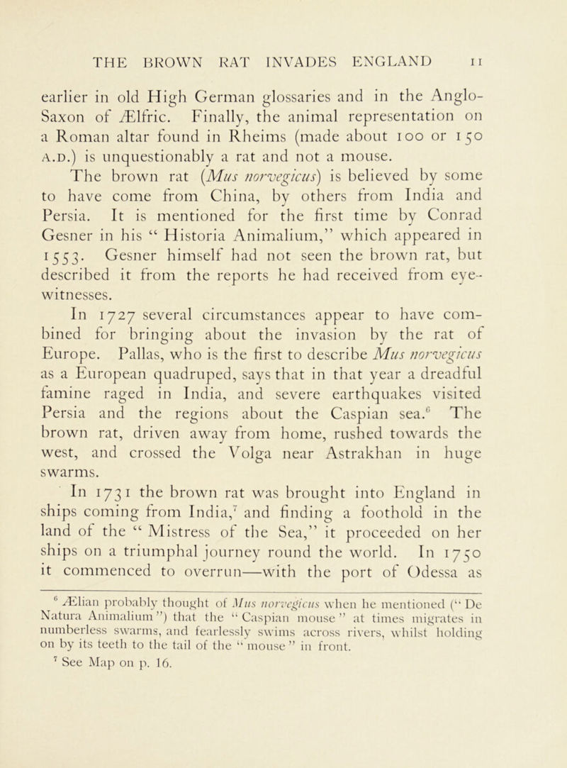earlier in old High German glossaries and in the Anglo- Saxon of TElfric. Finally, the animal representation on a Roman altar found in Rheims (made about ioo or 150 a.d.) is unquestionably a rat and not a mouse. The brown rat [Mus norvegicus) is believed by some to have come from China, by others from India and Persia. It is mentioned for the first time by Conrad Gesner in his “ Historia Animalium,” which appeared in 1 553. Gesner himself had not seen the brown rat, but described it from the reports he had received from eye- witnesses. In 1727 several circumstances appear to have com- bined for bringing about the invasion by the rat of Europe. Pallas, who is the first to describe Mus norvegicus as a European quadruped, says that in that year a dreadful famine raged in India, and severe earthquakes visited Persia and the regions about the Caspian sea. The brown rat, driven away from home, rushed towards the west, and crossed the Volga near Astrakhan in huge swarms. In 173 1 the brown rat was brought into England in ships coming from India,' and finding a foothold in the land of the ct Mistress of the Sea,” it proceeded on her ships on a triumphal journey round the world. In 1750 it commenced to overrun—with the port of Odessa as c yElian probably thought of Mus norvegicus when he mentioned (“ De Natura Animalium”) that the ‘‘Caspian mouse” at times migrates in numberless swarms, and fearlessly swims across rivers, whilst holding on by its teeth to the tail of the 7 See Map 011 p. 16. ” mouse ” in front.