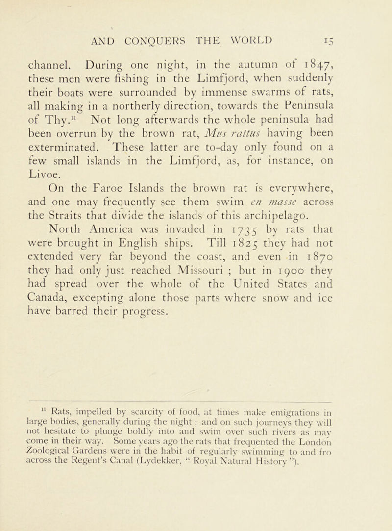 AND CONQUERS THE WORLD US channel. During one night, in the autumn of 1847, these men were fishing in the Limfjord, when suddenly their boats were surrounded by immense swarms of rats, all making in a northerly direction, towards the Peninsula of Thy.11 Not long afterwards the whole peninsula had been overrun by the brown rat, Mus rattus having been exterminated. These latter are to-day only found on a j j few small islands in the Limfjord, as, for instance, on Livoe. On the Faroe Islands the brown rat is everywhere, and one may frequently see them swim en masse across the Straits that divide the islands of this archipelago. North America was invaded in 1735 by rats that were brought in English ships. Till 1825 thev had not extended very far beyond the coast, and even in 1870 they had only just reached Missouri ; but in 1900 thev had spread over the whole of the United States and Canada, excepting alone those parts where snow and ice have barred their progress. 11 Rats, impelled by scarcity of food, at times make emigrations in large bodies, generally during the night ; and on such journeys they will not hesitate to plunge boldly into and swim over such rivers as mav come in their way. Some years ago the rats that frequented the London Zoological Gardens were in the habit of regularly swimming to and fro across the Regent’s Canal (Lydekker, “ Royal Natural History”)-
