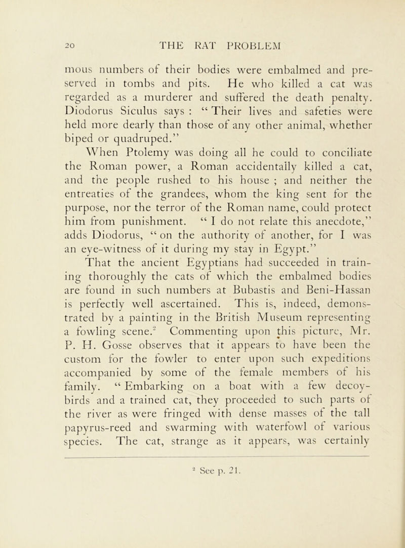 mo us numbers of their bodies were embalmed and pre- served in tombs and pits. He who killed a cat was regarded as a murderer and suffered the death penalty. Diodorus Siculus says : “ Their lives and safeties were held more dearly than those of any other animal, whether biped or quadruped.” When Ptolemy was doing all he could to conciliate the Roman power, a Roman accidentally killed a cat, and the people rushed to his house ; and neither the entreaties of the grandees, whom the king sent for the purpose, nor the terror of the Roman name, could protect him from punishment. cc I do not relate this anecdote,” adds Diodorus, “ on the authority of another, for I was an eye-witness of it during my stay in Egypt.” That the ancient Egyptians had succeeded in train- ing thoroughly the cats of which the embalmed bodies are found in such numbers at Bubastis and Beni-Hassan is perfectly well ascertained. This is, indeed, demons- trated by a painting in the British Museum representing a fowling scene. Commenting upon this picture, Mr. P. H. Gosse observes that it appears to have been the custom for the fowler to enter upon such expeditions accompanied by some of the female members of his family. “ Embarking on a boat with a few decoy- birds and a trained cat, they proceeded to such parts of the river as were fringed with dense masses of the tall papyrus-reed and swarming with waterfowl of various species. The cat, strange as it appears, was certainly 2 See p. 21.