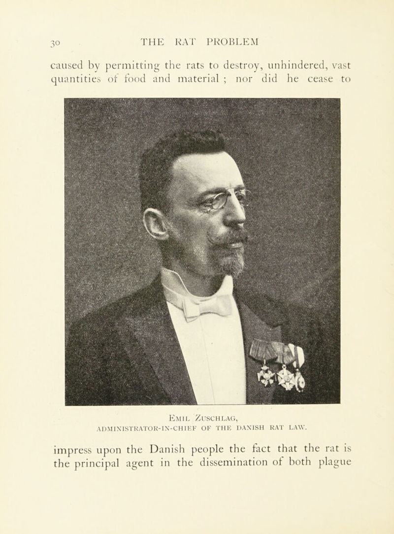 THE RAT PROBLEM caused by j quantities permitting the rats to of food and material destroy, unhindered, vast ; nor did he cease to Emil Zuschlag, AD MI NIST RATO R- IN- CHIE F OF THE DANISH RAT LAW. impress upon the Danish people the fact that the rat is the principal agent in the dissemination of both plague