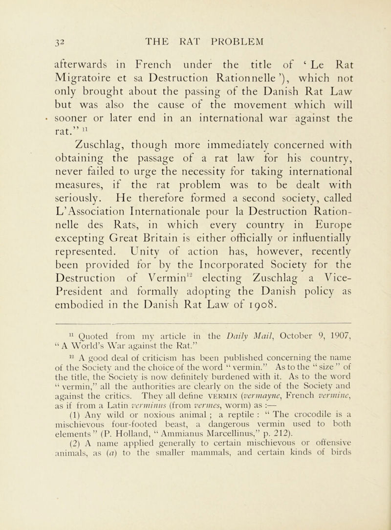 afterwards in French under the title of ‘ Le Rat Migratoire et sa Destruction Rationnelle’), which not only brought about the passing of the Danish Rat Law but was also the cause of the movement which will ♦ sooner or later end in an international war against the rat.” 11 Zuschlag, though more immediately concerned with obtaining the passage of a rat law for his country, never failed to urge the necessity for taking international measures, if the rat problem was to be dealt with seriously. He therefore formed a second society, called L’Association Internationale pour la Destruction Ration* nelle des Rats, in which every country in Europe excepting Great Britain is either officially or influentially represented. Unity of action has, however, recently been provided for by the Incorporated Society for the Destruction of Vermin12 electing Zuschlag a Vice- President and formally adopting the Danish policy as embodied in the Danish Rat Law of 1908. 11 Quoted from my article in the Daily Mail, October 9, 1907, u A World’s War against the Rat.” 12 A good deal of criticism has been published concerning the name of the Society and the choice of the word u vermin.” As to the u size ” of the title, the Society is now definitely burdened with it. As to the word u vermin,” all the authorities are clearly on the side of the Society and against the critics. They all define vermin (vennayne, French verminc, as if from a Latin verminus (from vermes, worm) as :— (1) Any wild or noxious animal ; a reptile : “ The crocodile is a mischievous four-footed beast, a dangerous vermin used to both elements” (P. Holland, “ Ammianus Marcellinus,” p. 212). (2) A name applied generally to certain mischievous or offensive animals, as (a) to the smaller mammals, and certain kinds of birds