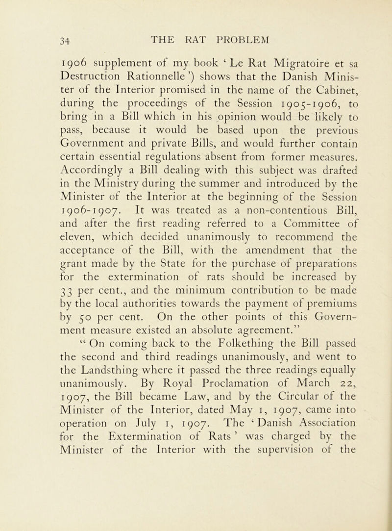 1906 supplement of my book c Le Rat Migratoire et sa Destruction Rationnelle ’) shows that the Danish Minis- ter of the Interior promised in the name of the Cabinet, during the proceedings of the Session 1905-1906, to bring in a Bill which in his opinion would be likely to pass, because it would be based upon the previous Government and private Bills, and would further contain certain essential regulations absent from former measures. Accordingly a Bill dealing with this subject was drafted in the Ministry during the summer and introduced by the Minister of the Interior at the beginning of the Session 1906-1907. It was treated as a non-contentious Bill, and after the first reading referred to a Committee of eleven, which decided unanimously to recommend the acceptance of the Bill, with the amendment that the grant made by the State for the purchase of preparations for the extermination of rats should be increased by 33 per cent., and the minimum contribution to be made by the local authorities towards the payment of premiums by 50 per cent. On the other points of this Govern- ment measure existed an absolute agreement.” “ On coming back to the Folkething the Bill passed the second and third readings unanimously, and went to the Landsthing where it passed the three readings equally unanimously. By Royal Proclamation of March 22, 1907, the Bill became Law, and by the Circular of the Minister of the Interior, dated May 1, 1907, came into operation on July 1, 1907. The c Danish Association for the Extermination of Rats ’ was charged by the Minister of the Interior with the supervision of the