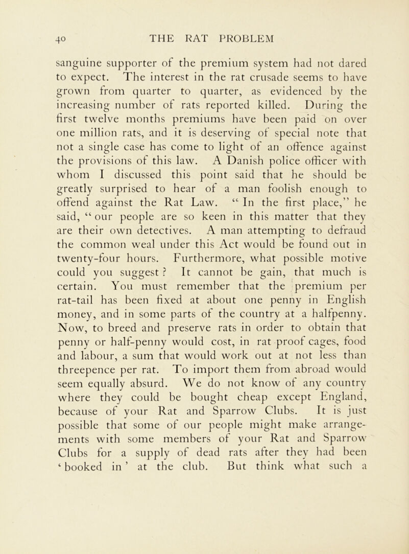 sanguine supporter of the premium system had not dared to expect. The interest in the rat crusade seems to have grown from quarter to quarter, as evidenced by the increasing number of rats reported killed. During the first twelve months premiums have been paid on over one million rats, and it is deserving of special note that not a single case has come to light of an offence against the provisions of this law. A Danish police officer with whom I discussed this point said that he should be greatly surprised to hear of a man foolish enough to offend against the Rat Law. tc In the first place,” he said, “ our people are so keen in this matter that thev are their own detectives. A man attempting to defraud the common weal under this Act would be found out in twenty-four hours. Furthermore, what possible motive could you suggest ? It cannot be gain, that much is certain. You must remember that the premium per rat-tail has been fixed at about one penny in English money, and in some parts of the country at a halfpenny. Now, to breed and preserve rats in order to obtain that penny or half-penny would cost, in rat proof cages, food and labour, a sum that would work out at not less than threepence per rat. To import them from abroad would seem equally absurd. We do not know of any country where they could be bought cheap except England, because of your Rat and Sparrow Clubs. It is just possible that some of our people might make arrange- ments with some members of your Rat and Sparrow Clubs for a supply of dead rats after they had been c booked in ’ at the club. But think what such a