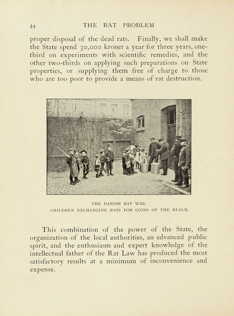 proper disposal of the dead rats. Finally, we shall make the State spend 30,000 kroner a year for three years, one- third on experiments with scientific remedies, and the other two-thirds on applying such preparations on State properties, or supplying them free of charge to those who are too poor to provide a means of rat destruction. THE DANISH RAT WAR. CHILDREN EXCHANGING RATS FOR COINS OF THE REALM. This combination of the power of the State, the organization of the local authorities, an advanced public spirit, and the enthusiasm aud expert knowledge of the intellectual father of the Rat Law has produced the most satisfactory results at a minimum of inconvenience and expense.