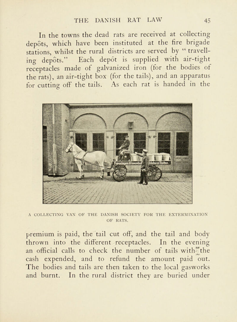 In the towns the dead rats are received at collecting depots, which have been instituted at the fire brigade stations, whilst the rural districts are served by “ travell- ing depots.” Each depot is supplied with air-tight receptacles made of galvanized iron (for the bodies of the rats), an air-tight box (for the tails), and an apparatus for cutting off the tails. As each rat is handed in the A COLLECTING VAN OF THE DANISH SOCIETY FOR THE OF RATS. EXTERMINATION premium is paid, the tail cut oft', and the tail and body thrown into the different receptacles. In the evening an official calls to check the number of tails with*’the Jo cash expended, and to refund the amount paid out. The bodies and tails are then taken to the local gasworks and burnt. In the rural district they are buried under