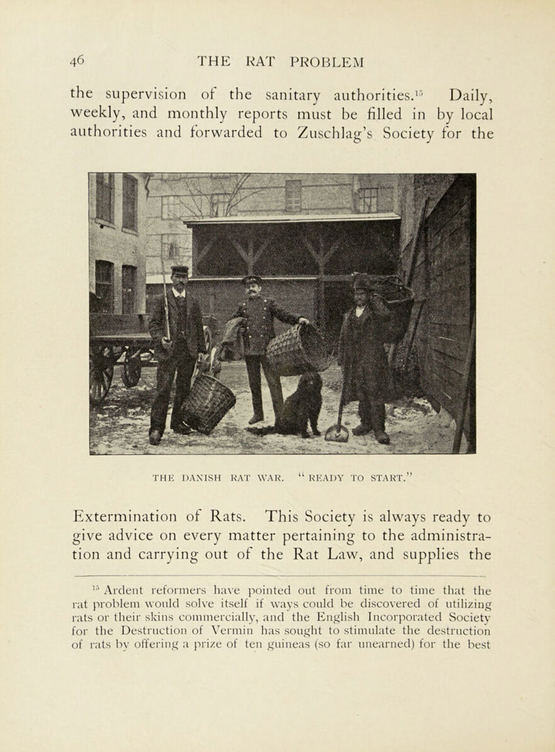 the supervision of the sanitary authorities.15 Daily, weekly, and monthly reports must be filled in by local authorities and forwarded to Zuschlag’s Society for the Extermination of Rats. This Society is always ready to give advice on every matter pertaining to the administra- tion and carrying out of the Rat Law, and supplies the 15 Ardent reformers have pointed out from time to time that the rat problem would solve itself if ways could be discovered of utilizing rats or their skins commercially, and the English Incorporated Societv for the Destruction of Vermin has sought to stimulate the destruction of rats by offering a prize of ten guineas (so far unearned) for the best