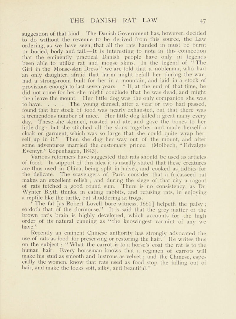 suggestion of that kind. The Danish Government has, however, decided to do without the revenue to be derived from this source, the Law ordering, as we have seen, that all the rats handed in must be burnt or buried, body and tail.—It is interesting to note in this connection that the eminently practical Danish people have only in legends been able to utilize rat and mouse skins. In the legend of u The Girl in the Mouse-skin Dress” we are told that a nobleman, who had an only daughter, afraid that harm might befall her during the war, had a strong-room built for her in a mountain, and laid in a stock oi provisions enough to last seven years. If, at the end of that time, he did not come for her she might conclude that he was dead, and might then leave the mount. Her little dog was the only companion she was to have. . . . The young damsel, after a year or two had passed, found that her stock of food was nearly exhausted, but that there was a tremendous number of mice. Her little dog killed a great many every day. These she skinned, roasted and ate, and gave the bones to her little dog ; but she stitched all the skins together and made herself a cloak or garment, which was so large that she could quite wrap her- self up in it.” Then she dug her way out of the mount, and after some adventures married the customary prince. (Molbech, “ Ldvalgte Eventyr,” Copenhagen, 1843). Various reformers have suggested that rats should be used as articles of food. In support of this idea it is usually stated that these creatures are thus used in China, being split in halves, and cooked as tidbits for the delicate. The scavengers of Paris consider that a fricasseed rat makes an excellent relish ; and during the siege of that citv a ragout of rats fetched a good round sum. There is no consistency, as Dr. Wynter Blyth thinks, in eating rabbits, and refusing rats, in enjoying a reptile like the turtle, but shuddering at frogs. “ The fat [as Robert Lovell bore witness, 1661] helpeth the palsy ; so doth that of the dormouse.” It is said that the grey matter of the brown rat’s brain is highly developed, which accounts for the high order of its natural cunning as u the knowingest varmint of any we have.” Recently an eminent Chinese authority has strongly advocated the use of rats as food for preserving or restoring the hair. He writes thus on the subject : “ What the carrot is to a horse’s coat the rat is to the human hair. Every horseman knows that a regimen of carrots will make his stud as smooth and lustrous as velvet ; and the Chinese, espe- cially the women, know that rats used as food stop the falling out of hair, and make the locks soft, silky, and beautiful.”