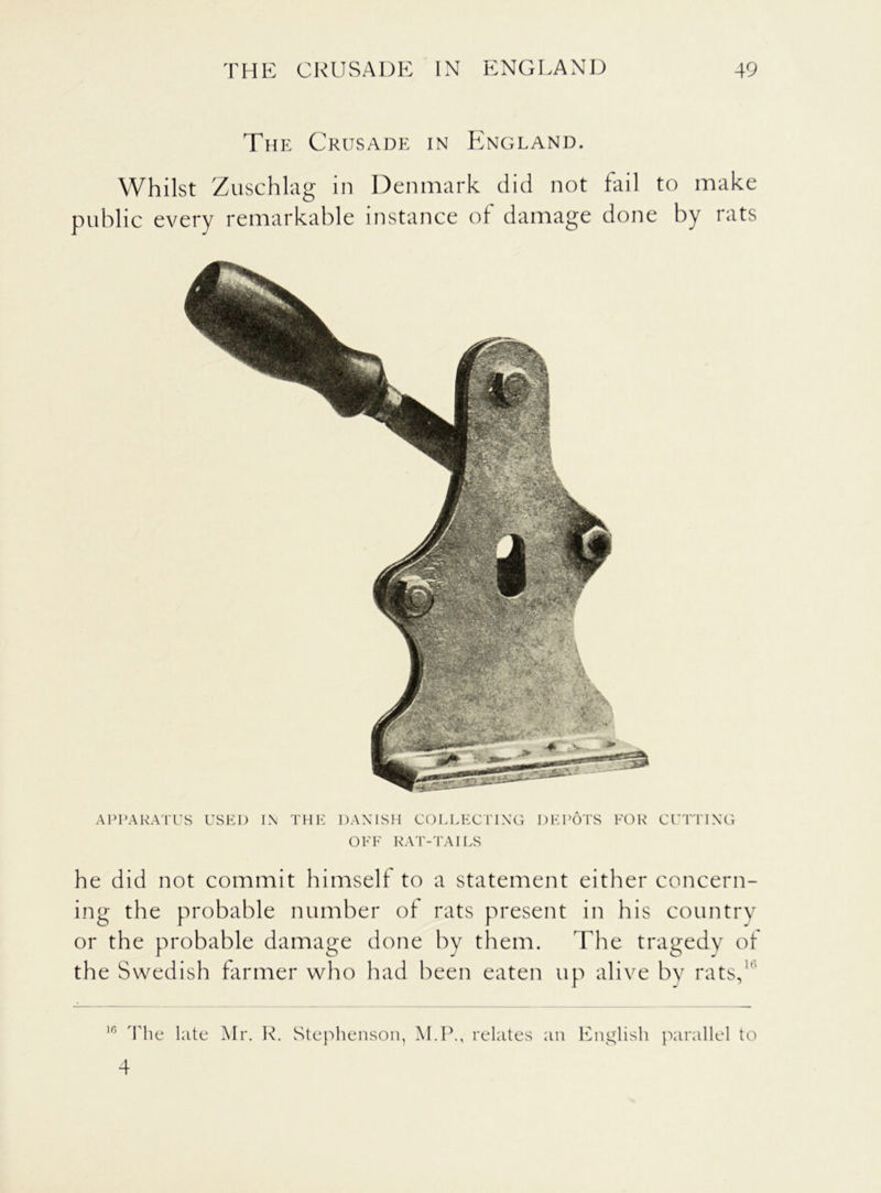 The Crusade in England. Whilst Zuschlag in Denmark did not fail to make public every remarkable instance of damage done by rats APPARATUS USED IN THE DANISH COLLECTING DEPOTS FOR CUTTING OFF RAT-TAILS he did not commit himself to a statement either concern- ing the probable number of rats present in his country or the probable damage done by them. The tragedy of the Swedish farmer who had been eaten up alive by rats,1' 10 The late Mr. R. Stephenson, M.P., relates an English parallel to 4