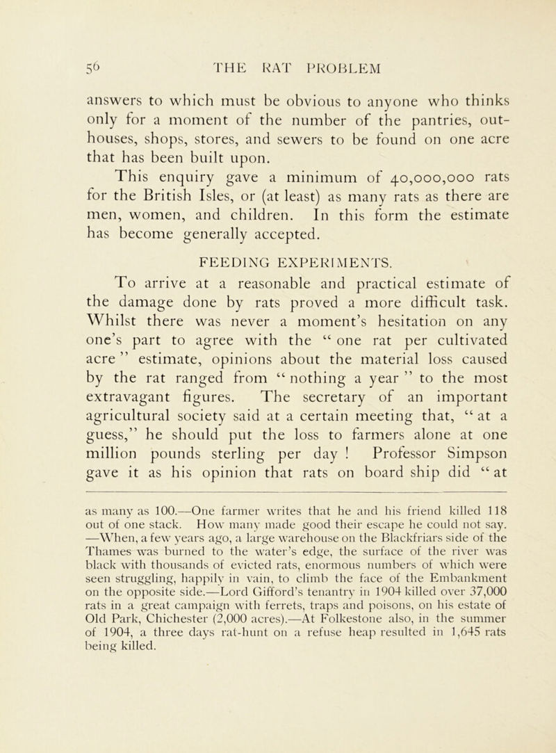 answers to which must be obvious to anyone who thinks only for a moment of the number of the pantries, out- houses, shops, stores, and sewers to be found on one acre that has been built upon. This enquiry gave a minimum of 40,000,000 rats for the British Isles, or (at least) as many rats as there are men, women, and children. In this form the estimate has become generally accepted. FEEDING EXPERIMENTS. To arrive at a reasonable and practical estimate of the damage done by rats proved a more difficult task. Whilst there was never a moment’s hesitation on any one’s part to agree with the “ one rat per cultivated acre ” estimate, opinions about the material loss caused by the rat ranged from “ nothing a year ” to the most extravagant figures. The secretary of an important agricultural society said at a certain meeting that, “ at a guess,” he should put the loss to farmers alone at one million pounds sterling per day ! Professor Simpson gave it as his opinion that rats on board ship did “ at as many as 100.—One farmer writes that he and his friend killed 118 out of one stack. How many made good their escape he could not say. —When, a few years ago, a large warehouse on the Blackfriars side of the Thames was burned to the water’s edge, the surface of the river was black with thousands of evicted rats, enormous numbers of which were seen struggling, happily in vain, to climb the face of the Embankment on the opposite side.—Lord Gifford’s tenantry in 1904 killed over 37,000 rats in a great campaign with ferrets, traps and poisons, on his estate of Old Park, Chichester (2,000 acres).—At Folkestone also, in the summer of 1904, a three days rat-hunt on a refuse heap resulted in 1,645 rats being killed.