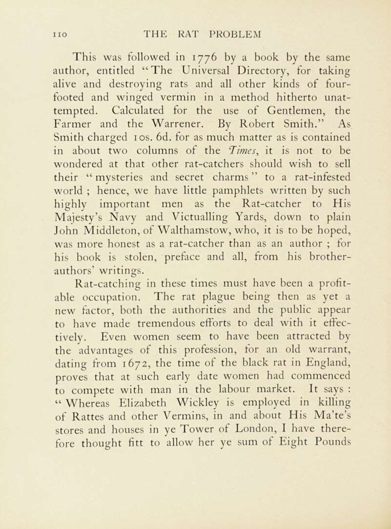 This was followed in 1776 by a book by the same author, entitled “The Universal Directory, for taking alive and destroying rats and all other kinds of four- footed and winged vermin in a method hitherto unat- tempted. Calculated for the use of Gentlemen, the Farmer and the Warrener. By Robert Smith.” As Smith charged 10s. 6d. for as much matter as is contained in about two columns of the Times, it is not to be wondered at that other rat-catchers should wish to sell their “ mysteries and secret charms ” to a rat-infested world ; hence, we have little pamphlets written by such highly important men as the Rat-catcher to His Majesty’s Navy and Victualling Yards, down to plain John Middleton, of Walthamstow, who, it is to be hoped, was more honest as a rat-catcher than as an author ; for his book is stolen, preface and all, from his brother- authors’ writings. Rat-catching in these times must have been a profit- able occupation. The rat plague being then as yet a new factor, both the authorities and the public appear to have made tremendous efforts to deal with it effec- tively. Even women seem to have been attracted by the advantages of this profession, for an old warrant, dating from 1672, the time of the black rat in England, proves that at such early date women had commenced to compete with man in the labour market. It says : “ Whereas Elizabeth Wickley is employed in killing of Rattes and other Vermins, in and about His Ma’te’s stores and houses in ye Tower of London, I have there- fore thought fitt to allow her ye sum of Eight Pounds