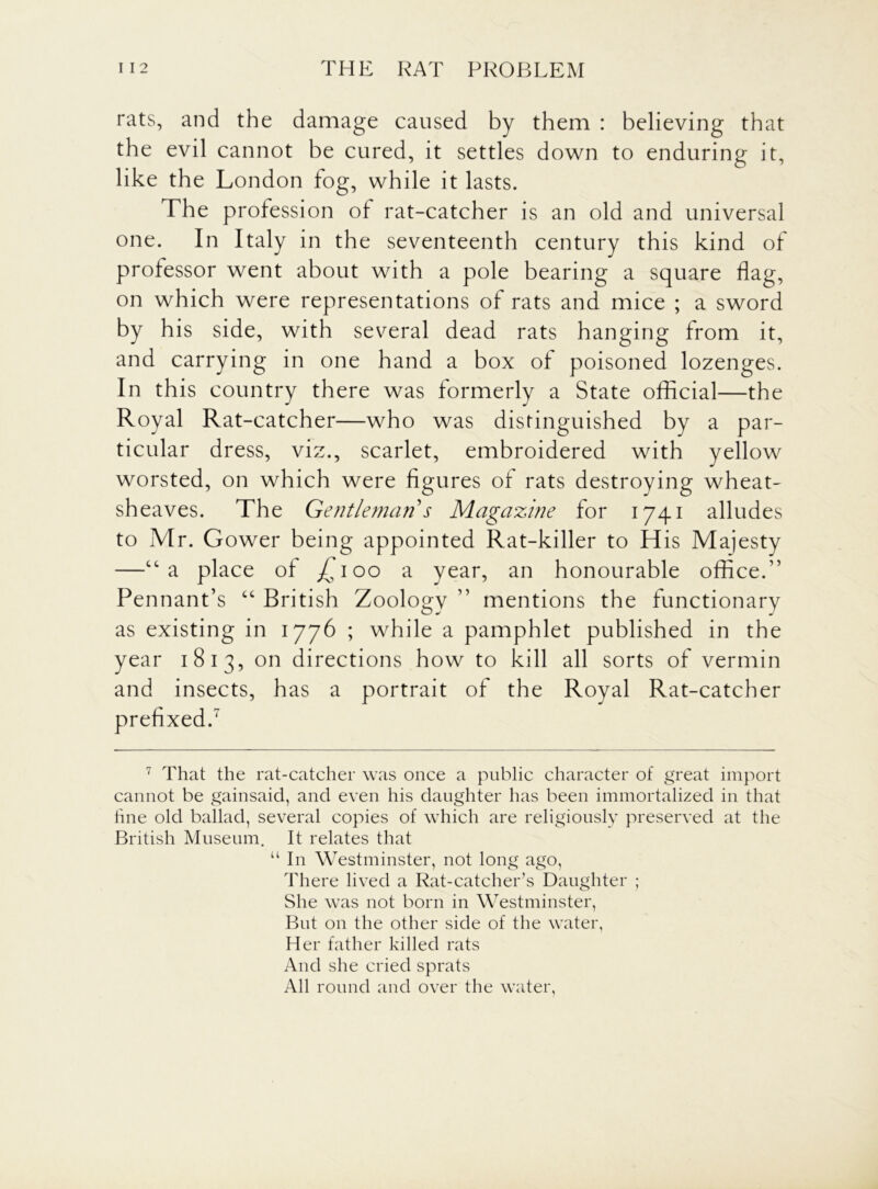 rats, and the damage caused by them : believing that the evil cannot be cured, it settles down to enduring it, like the London fog, while it lasts. The profession of rat-catcher is an old and universal one. In Italy in the seventeenth century this kind of professor went about with a pole bearing a square flag, on which were representations of rats and mice ; a sword by his side, with several dead rats hanging from it, and carrying in one hand a box of poisoned lozenges. In this country there was formerly a State official—the Royal Rat-catcher—who was distinguished by a par- ticular dress, viz., scarlet, embroidered with yellow worsted, on which were figures of rats destroying wheat- sheaves. The Gentleman s Magazine for 1741 alludes to Mr. Gower being appointed Rat-killer to His Majesty —“a place of /, 100 a year, an honourable office.” Pennant’s “ British Zoology ” mentions the functionary as existing in 1776 ; while a pamphlet published in the year 1813, on directions how to kill all sorts of vermin and insects, has a portrait of the Royal Rat-catcher prefixed.7 7 That the rat-catcher was once a public character of great import cannot be gainsaid, and even his daughter has been immortalized in that fine old ballad, several copies of which are religiously preserved at the British Museum. It relates that “ In Westminster, not long ago, There lived a Rat-catcher’s Daughter ; She was not born in Westminster, But on the other side of the water, Her father killed rats And she cried sprats All round and over the water,