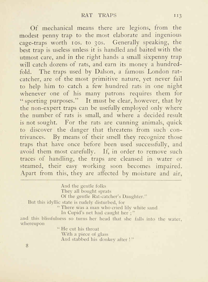 Of mechanical means there are legions, from the modest penny trap to the most elaborate and ingenious cage-traps worth 10s. to 30s. Generally speaking, the best trap is useless unless it is handled and baited with the utmost care, and in the right hands a small sixpenny trap will catch dozens of rats, and earn its money a hundred- fold. The traps used by Dalson, a famous London rat- catcher, are of the most primitive nature, vet never fail to help him to catch a few hundred rats in one night whenever one of his many patrons requires them for “ sporting purposes.” It must he clear, however, that by the non-expert traps can be usefully employed only where the number of rats is small, and where a decided result is not sought. For the rats are cunning animals, quick to discover the danger that threatens from such con- trivances. By means of their smell they recognize those traps that have once before been used successfully, and avoid them most carefully. If, in order to remove such traces of handling, the traps are cleansed in water or steamed, their easy working soon becomes impaired. Apart from this, they are affected by moisture and air, And the gentle folks They all bought sprats Of the gentle Rat-catcher’s Daughter.” But this idyllic state is rudely disturbed, for “ There was a man who cried lily white sand In Cupid’s net had caught her ; ” and this blissfulness so turns her head that she falls into the water, whereupon “ He cut his throat With a piece of glass And stabbed his donkey after ! ” 8