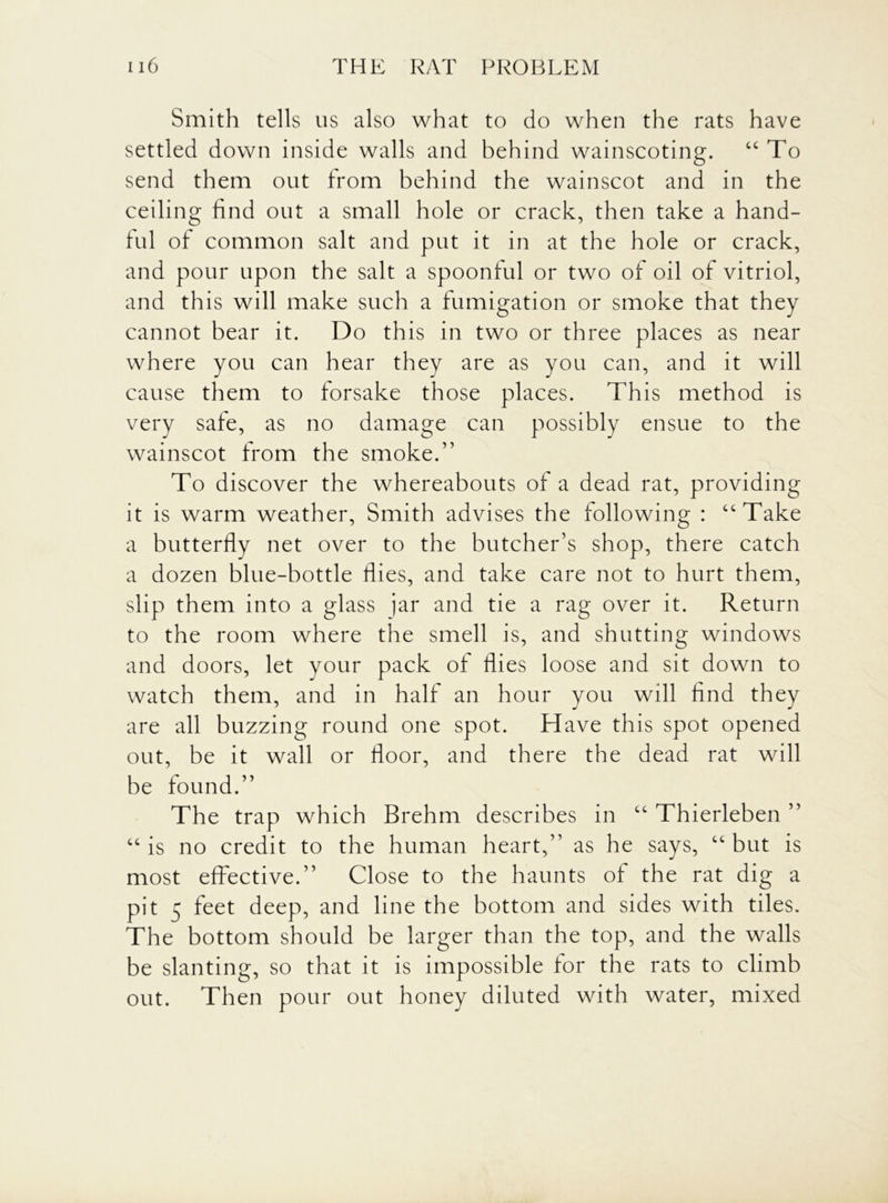 Smith tells us also what to do when the rats have settled down inside walls and behind wainscoting. “ To send them out from behind the wainscot and in the ceiling find out a small hole or crack, then take a hand- ful of common salt and put it in at the hole or crack, and pour upon the salt a spoonful or two of oil of vitriol, and this will make such a fumigation or smoke that they cannot bear it. Do this in two or three places as near where you can hear they are as you can, and it will cause them to forsake those places. This method is very safe, as no damage can possibly ensue to the wainscot from the smoke.” To discover the whereabouts of a dead rat, providing it is warm weather, Smith advises the following : “Take a butterfly net over to the butcher’s shop, there catch a dozen blue-bottle flies, and take care not to hurt them, slip them into a glass jar and tie a rag over it. Return to the room where the smell is, and shutting windows and doors, let your pack of flies loose and sit down to watch them, and in half an hour you will find they are all buzzing round one spot. Have this spot opened out, be it wall or floor, and there the dead rat will be found.” The trap which Brehm describes in “ Thierleben ” “ is no credit to the human heart,” as he says, “ but is most effective.” Close to the haunts of the rat dig a pit 5 feet deep, and line the bottom and sides with tiles. The bottom should be larger than the top, and the walls be slanting, so that it is impossible for the rats to climb out. Then pour out honey diluted with water, mixed