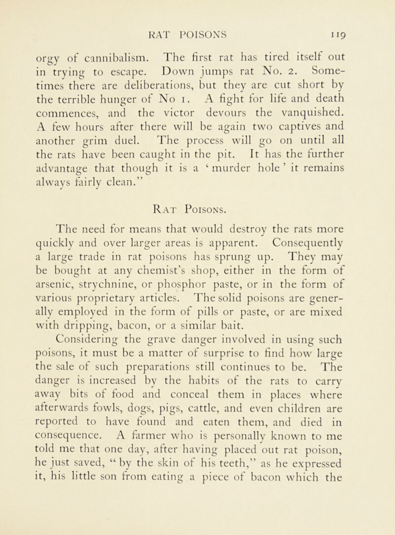 orgy of cannibalism. The first rat has tired itself out in trying to escape. Down jumps rat No. 2. Some- times there are deliberations, but they are cut short by the terrible hunger of No 1. A fight for life and death commences, and the victor devours the vanquished. A few hours after there will be again two captives and another grim duel. The process will go on until all the rats have been caught in the pit. It has the further advantage that though it is a c murder hole 1 it remains always fairly clean.” Rat Poisons. The need for means that would destroy the rats more quickly and over larger areas is apparent. Consequently a large trade in rat poisons has sprung up. They may be bought at any chemist’s shop, either in the form of arsenic, strychnine, or phosphor paste, or in the form of various proprietary articles. The solid poisons are gener- ally employed in the form of pills or paste, or are mixed with dripping, bacon, or a similar bait. Considering the grave danger involved in using such poisons, it must be a matter of surprise to find how large the sale of such preparations still continues to be. The danger is increased by the habits of the rats to carry away bits of food and conceal them in places where afterwards fowls, dogs, pigs, cattle, and even children are reported to have found and eaten them, and died in consequence. A farmer who is personally known to me told me that one day, after having placed out rat poison, he just saved, “ by the skin of his teeth,” as he expressed it, his little son from eating a piece of bacon which the
