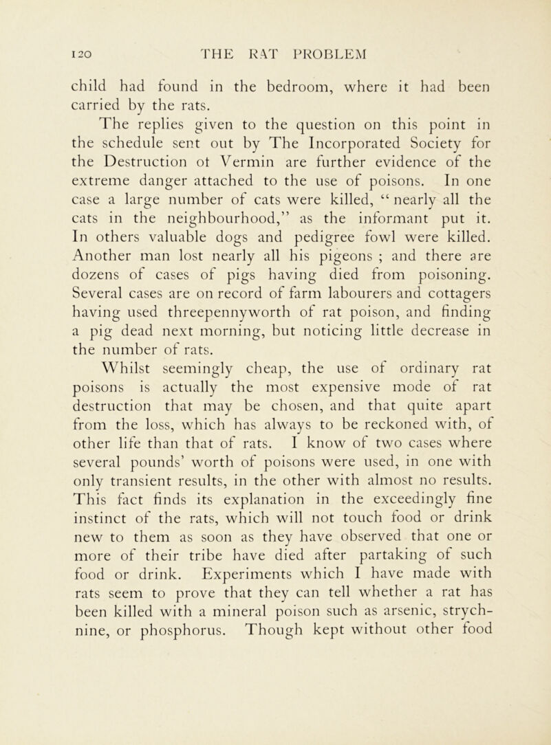 child had found in the bedroom, where it had been carried by the rats. The replies given to the question on this point in the schedule sent out by The Incorporated Society for the Destruction ot Vermin are further evidence of the extreme danger attached to the use of poisons. In one case a large number of cats were killed, “ nearly all the cats in the neighbourhood,” as the informant put it. In others valuable dogs and pedigree fowl were killed. Another man lost nearly all his pigeons ; and there are dozens of cases of pigs having died from poisoning. Several cases are on record of farm labourers and cottagers having used threepennyworth of rat poison, and finding a pig dead next morning, but noticing little decrease in the number of rats. Whilst seemingly cheap, the use of ordinary rat poisons is actually the most expensive mode of rat destruction that may be chosen, and that quite apart from the loss, which has always to be reckoned with, of other life than that of rats, I know of two cases where several pounds’ worth of poisons were used, in one with only transient results, in the other with almost no results. This fact finds its explanation in the exceedingly fine instinct of the rats, which will not touch food or drink new to them as soon as they have observed that one or more of their tribe have died after partaking of such food or drink. Experiments which I have made with rats seem to prove that they can tell whether a rat has been killed with a mineral poison such as arsenic, strych- nine, or phosphorus. Though kept without other food