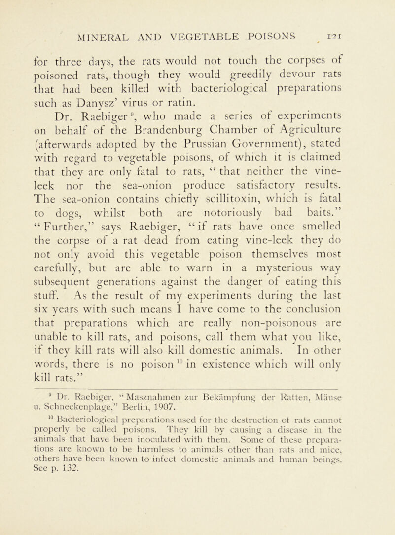 for three days, the rats would not touch the corpses of poisoned rats, though they would greedily devour rats that had been killed with bacteriological preparations such as Danysz’ virus or ratin. Dr. Raebiger9 10, who made a series of experiments on behalf of the Brandenburg Chamber of Agriculture (afterwards adopted by the Prussian Government), stated with regard to vegetable poisons, of which it is claimed that they are only fatal to rats, “ that neither the vine- leek nor the sea-onion produce satisfactory results. The sea-onion contains chiefly scillitoxin, which is fatal to dogs, whilst both are notoriously bad baits.” “Further,” says Raebiger, “if rats have once smelled the corpse of a rat dead from eating vine-leek they do not only avoid this vegetable poison themselves most carefully, but are able to warn in a mysterious way subsequent generations against the danger of eating this stuff. As the result of my experiments during the last six years with such means I have come to the conclusion that preparations which are really non-poisonous are unable to kill rats, and poisons, call them what you like, if they kill rats will also kill domestic animals. In other words, there is no poison 1,1 in existence which will only kill rats.” 9 Dr. Raebiger, li Masznahmen zur Bekampfung der Ratten, Manse u. Schneckenplage,” Berlin, 1907. 10 Bacteriological preparations used for the destruction ot rats cannot properly be called poisons. They kill by causing a disease in the animals that have been inoculated with them. Some of these prepara- tions are known to be harmless to animals other than rats and mice, others have been known to infect domestic animals and human beings. See p. 132.