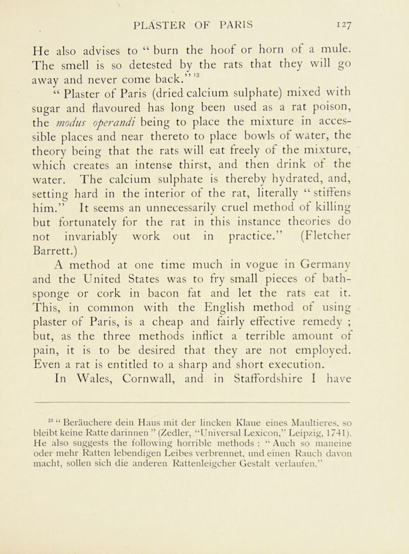 He also advises to “ burn the hoof or horn of a mule. The smell is so detested hy the rats that they will go away and never come hack.’ “ Plaster of Paris (dried calcium sulphate) mixed with sugar and flavoured has long been used as a rat poison, the modus operandi being to place the mixture in acces- sible places and near thereto to place bowls of water, the theory being that the rats will eat freely of the mixture, which creates an intense thirst, and then drink of the water. The calcium sulphate is thereby hydrated, and, setting hard in the interior of the rat, literally “stiffens him.” It seems an unnecessarily cruel method of killing but fortunately for the rat in this instance theories do not invariably work out in practice.” (Fletcher Barrett.) A method at one time much in vogue in Germany and the United States was to fry small pieces of bath- sponge or cork in bacon fat and let the rats eat it. This, in common with the English method of using plaster of Paris, is a cheap and fairly effective remedv ; but, as the three methods inflict a terrible amount of pain, it is to be desired that they are not employed. Even a rat is entitled to a sharp and short execution. In Wales, Cornwall, and in Staffordshire I have 13 “ Berauchere dein Hans mit der lincken Klaue eines Maultieres, so bleibt keine Ratte darinnen ” (Zedler, “Universal Lexicon,” Leipzig, 1741). He also suggests the following horrible methods : “ Audi so maneine oder mehr Ratten lebendigen Leibes verbrennet, und einen Rauch davon macht, sollen sich die ancleren Rattenleigcher Gestalt verlaufen.”