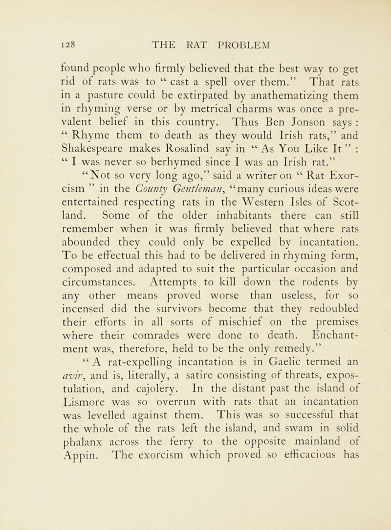 found people who firmly believed that the best way to get rid of rats was to “ cast a spell over them.” That rats in a pasture could be extirpated by anathematizing them in rhyming verse or by metrical charms was once a pre- valent belief in this country. Thus Ben Jonson says : “ Rhyme them to death as they would Irish rats,” and Shakespeare makes Rosalind say in “ As You Like It ” : “ I was never so berhymed since I was an Irish rat.” “Not so very long ago,” said a writer on “ Rat Exor- cism ” in the County Gentleman, “many curious ideas were entertained respecting rats in the Western Isles of Scot- land. Some of the older inhabitants there can still remember when it was firmly believed that where rats abounded they could only be expelled by incantation. To be effectual this had to be delivered in rhyming form, composed and adapted to suit the particular occasion and circumstances. Attempts to kill down the rodents by any other means proved worse than useless, for so incensed did the survivors become that they redoubled their efforts in all sorts of mischief on the premises where their comrades were done to death. Enchant- ment was, therefore, held to be the only remedy.” “ A rat-expelling incantation is in Gaelic termed an avt'r, and is, literally, a satire consisting of threats, expos- tulation, and cajolery. In the distant past the island of Lismore was so overrun with rats that an incantation was levelled against them. This was so successful that the whole of the rats left the island, and swam in solid phalanx across the ferry to the opposite mainland of Appin. The exorcism which proved so efficacious has