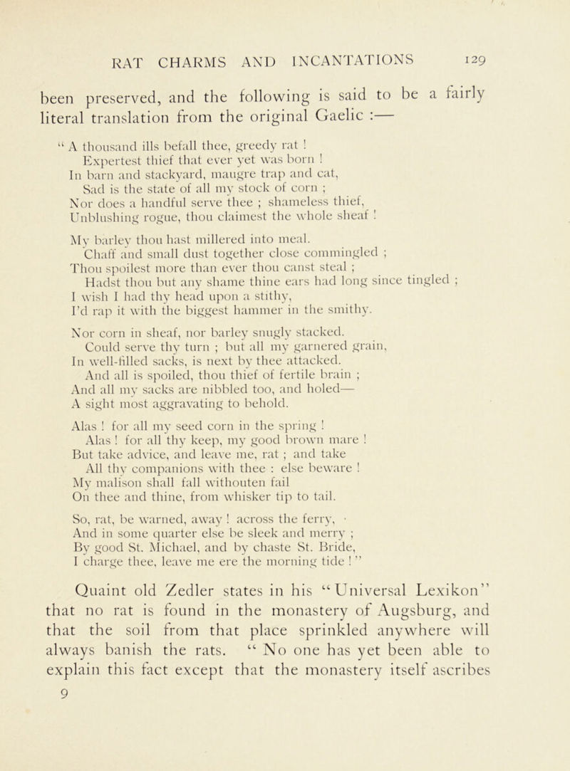been preserved, and the following is said to be a fairly literal translation from the original Gaelic : u A thousand ills befall thee, greedy rat ! Expertest thief that ever yet was born ! In barn and stackyard, maugre trap and cat, Sad is the state of all my stock of corn ; Nor does a handful serve thee ; shameless thief, Unblushing rogue, thou claimest the whole sheaf ! My barley thou hast millered into meal. Chaff and small dust together close commingled ; Thou spoilest more than ever thou canst steal ; Hadst thou but any shame thine ears had long since tingled ; I wish I had thy head upon a stithy, I’d rap it with the biggest hammer in the smithy. Nor corn in sheaf, nor barley snugly stacked. Could serve thy turn ; but all my garnered grain, I11 well-filled sacks, is next by thee attacked. And all is spoiled, thou thief of fertile brain ; And all my sacks are nibbled too, and holed— A sight most aggravating to behold. Alas ! for all my seed corn in the spring ! Alas ! for all thy keep, my good brown mare ! But take advice, and leave me, rat ; and take All thy companions with thee : else beware ! My malison shall fall withouten fail On thee and thine, from whisker tip to tail. So, rat, be warned, away ! across the ferry, • And in some quarter else be sleek and merry ; By good St. Michael, and by chaste St. Bride, I charge thee, leave me ere the morning tide !  Quaint old Zedler states in his “ Universal Lexikon' that no rat is found in the monastery of Augsburg, and that the soil from that place sprinkled anywhere will always banish the rats. “No one has yet been able to explain this fact except that the monastery itself ascribes 9