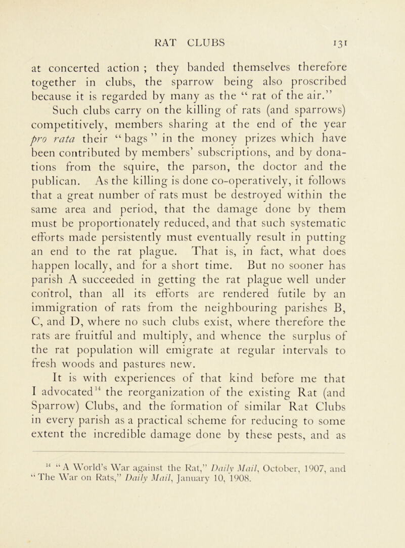 RAT CLUBS J3r at concerted action ; they handed themselves therefore together in clubs, the sparrow being also proscribed because it is regarded by many as the “ rat of the air.” Such clubs carry on the killing of rats (and sparrows) competitively, members sharing at the end of the year pro rata their “ bags ” in the money prizes which have been contributed by members’ subscriptions, and by dona- tions from the squire, the parson, the doctor and the publican. As the killing is done co-operatively, it follows that a great number of rats must be destroyed within the same area and period, that the damage done by them must be proportionately reduced, and that such systematic efforts made persistently must eventually result in putting an end to the rat plague. That is, in fact, what does happen locally, and for a short time. But no sooner has parish A succeeded in getting the rat plague well under control, than all its efforts are rendered futile by an immigration of rats from the neighbouring parishes B, C, and D, where no such clubs exist, where therefore the rats are fruitful and multiply, and whence the surplus of the rat population will emigrate at regular intervals to fresh woods and pastures new. It is with experiences of that kind before me that I advocated11 the reorganization of the existing Rat (and Sparrow) Clubs, and the formation of similar Rat Clubs in every parish as a practical scheme for reducing to some extent the incredible damage done by these pests, and as 14 U A World’s War against the Rat,” Daily Mail, October, 1907, and The War on Rats,” Daily Mail, January 10, 1908.