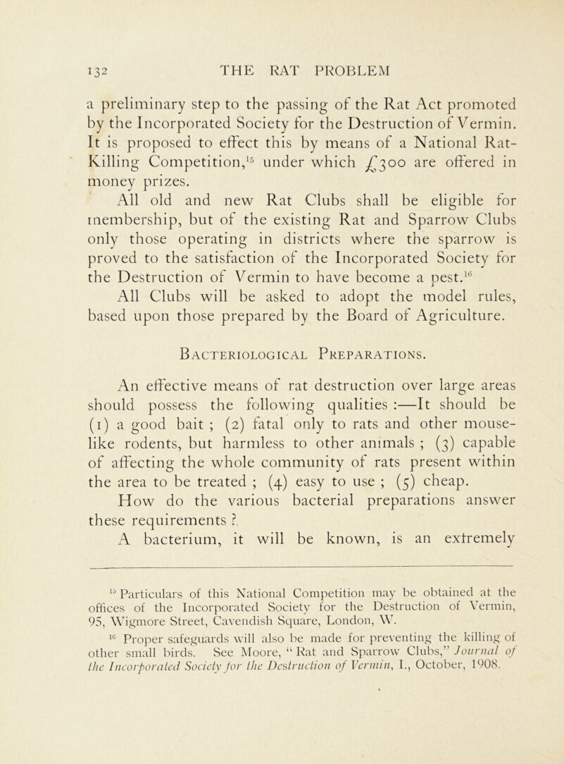 a preliminary step to the passing of the Rat Act promoted by the Incorporated Society for the Destruction of Vermin. It is proposed to effect this by means of a National Rat- Killing Competition,15 under which ^300 are offered in money prizes. All old and new Rat Clubs shall be eligible for membership, but of the existing Rat and Sparrow Clubs only those operating in districts where the sparrow is proved to the satisfaction of the Incorporated Society for the Destruction of Vermin to have become a nest.16 1 All Clubs will be asked to adopt the model rules, based upon those prepared by the Board of Agriculture. Bacteriological Preparations. An effective means of rat destruction over large areas should possess the following qualities :—It should be (1) a good bait ; (2) fatal only to rats and other mouse- like rodents, but harmless to other animals ; (3) capable of affecting the whole community of rats present within the area to be treated ; (4) easy to use ; (5) cheap. H ow do the various bacterial preparations answer these requirements ? A bacterium, it will be known, is an extremely 15 Particulars of this National Competition may be obtained at the offices of the Incorporated Society for the Destruction of Vermin, 95, Wigmore Street, Cavendish Square, London, W. 1C Proper safeguards will also be made for preventing the killing of other small birds. See Moore, “ Rat and Sparrow Clubs,” Journal of the Incorporated Society for the Destruction of Vermin, I., October, 1908.