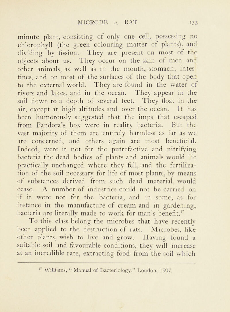minute plant, consisting of only one cell, possessing no chlorophyll (the green colouring matter of plants), and dividing by fission. They are present on most of the objects about us. They occur on the skin of men and other animals, as well as in the mouth, stomach, intes- tines, and on most of the surfaces of the body that open to the external world. They are found in the water of rivers and lakes, and in the ocean. They appear in the soil down to a depth of several feet. They float in the air, except at high altitudes and over the ocean. It has been humorously suggested that the imps that escaped from Pandora’s box were in reality bacteria. But the vast majority of them are entirely harmless as far as we are concerned, and others again are most beneficial. Indeed, were it not for the putrefactive and nitrifying bacteria the dead bodies of plants and animals would lie practically unchanged where they fell, and the fertiliza- tion of the soil necessary for life of most plants, by means of substances derived from such dead material, would cease. A number of industries could not be carried on if it were not for the bacteria, and in some, as for instance in the manufacture of cream and in gardening, bacteria are literally made to work for man’s benefit.1' To this class belong the microbes that have recently been applied to the destruction of rats. Microbes, like other plants, wish to live and grow. Having found a suitable soil and favourable conditions, they will increase at an incredible rate, extracting food from the soil which 17 Williams, u Manual of Bacteriology,” London, 1907.