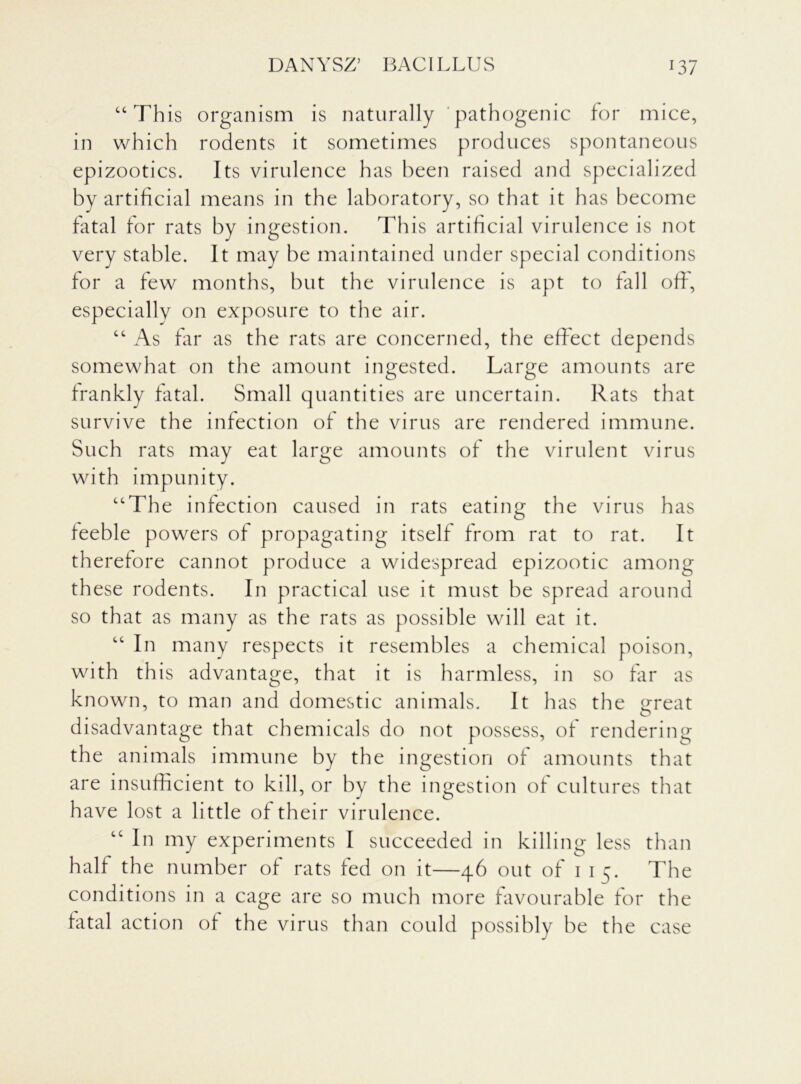“ This organism is naturally pathogenic for mice, in which rodents it sometimes produces spontaneous epizootics. Its virulence has been raised and specialized by artificial means in the laboratory, so that it has become fatal for rats by ingestion. This artificial virulence is not very stable. It may be maintained under special conditions for a few months, but the virulence is apt to fall off, especially on exposure to the air. “ As far as the rats are concerned, the effect depends somewhat on the amount ingested. Large amounts are frankly fatal. Small quantities are uncertain. Rats that survive the infection of the virus are rendered immune. Such rats may eat large amounts of the virulent virus with impunity. “The infection caused in rats eating the virus has feeble powers of propagating itself from rat to rat. It therefore cannot produce a widespread epizootic among these rodents. In practical use it must be spread around so that as many as the rats as possible will eat it. “ In many respects it resembles a chemical poison, with this advantage, that it is harmless, in so far as known, to man and domestic animals. It has the great o disadvantage that chemicals do not possess, of rendering the animals immune by the ingestion of amounts that are insufficient to kill, or by the ingestion of cultures that have lost a little of their virulence. “ In my experiments I succeeded in killing less than half the number of rats fed on it—46 out of 1 15. The conditions in a cage are so much more favourable for the fatal action of the virus than could possibly be the case