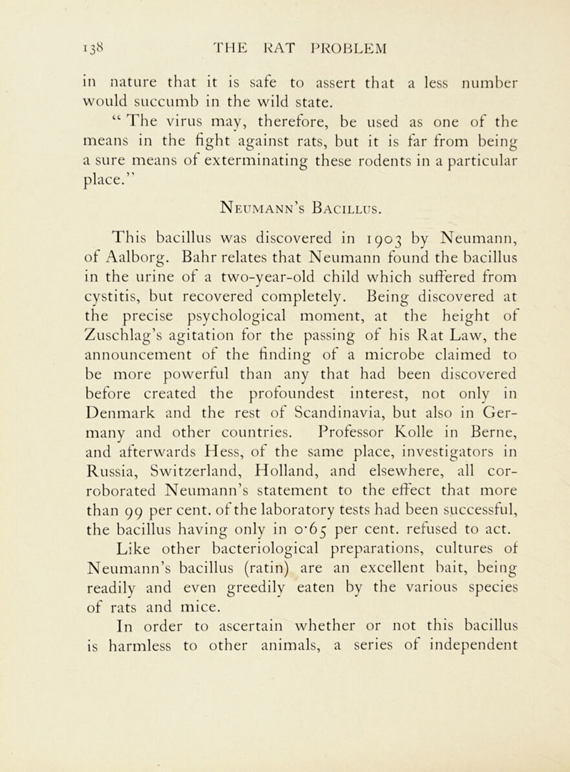 in nature that it is safe to assert that a less number would succumb in the wild state. “ The virus may, therefore, be used as one of the means in the fight against rats, but it is far from being a sure means of exterminating these rodents in a particular place.” Neumann’s Bacillus. This bacillus was discovered in 1903 by Neumann, of Aalborg. Bahr relates that Neumann found the bacillus in the urine of a two-year-old child which suffered from cystitis, but recovered completely. Being discovered at the precise psychological moment, at the height of Zuschlag’s agitation for the passing of his Rat Law, the announcement of the finding of a microbe claimed to be more powerful than any that had been discovered before created the profoundest interest, not only in Denmark and the rest of Scandinavia, but also in Ger- many and other countries. Professor Kolle in Berne, and afterwards Hess, of the same place, investigators in Russia, Switzerland, Holland, and elsewhere, all cor- roborated Neumann’s statement to the effect that more than 99 per cent, of the laboratory tests had been successful, the bacillus having only in 0*65 per cent, refused to act. Like other bacteriological preparations, cultures of Neumann’s bacillus (ratin) are an excellent bait, being readily and even greedily eaten by the various species of rats and mice. In order to ascertain whether or not this bacillus is harmless to other animals, a series of independent