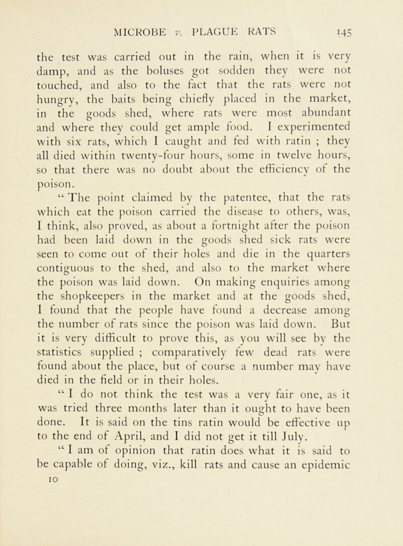 the test was carried out in the rain, when it is very damp, and as the boluses got sodden they were not touched, and also to the fact that the rats were not hungry, the baits being chiefly placed in the market, in the goods shed, where rats were most abundant and where they could get ample food. I experimented with six rats, which 1 caught and fed with ratin ; they all died within twenty-four hours, some in twelve hours, so that there was no doubt about the efficiency of the poison. “ The point claimed by the patentee, that the rats which eat the poison carried the disease to others, was, I think, also proved, as about a fortnight after the poison had been laid down in the goods shed sick rats were seen to come out of their holes and die in the quarters contiguous to the shed, and also to the market where the poison was laid down. On making enquiries among the shopkeepers in the market and at the goods shed, I found that the people have found a decrease among the number of rats since the poison was laid down. But it is very difficult to prove this, as you will see by the statistics supplied ; comparatively few dead rats were found about the place, but of course a number may have died in the field or in their holes. ct I do not think the test was a very fair one, as it was tried three months later than it ought to have been done. It is said on the tins ratin would be effective up to the end of April, and I did not get it till July. “ I am of opinion that ratin does what it is said to be capable of doing, viz., kill rats and cause an epidemic 10