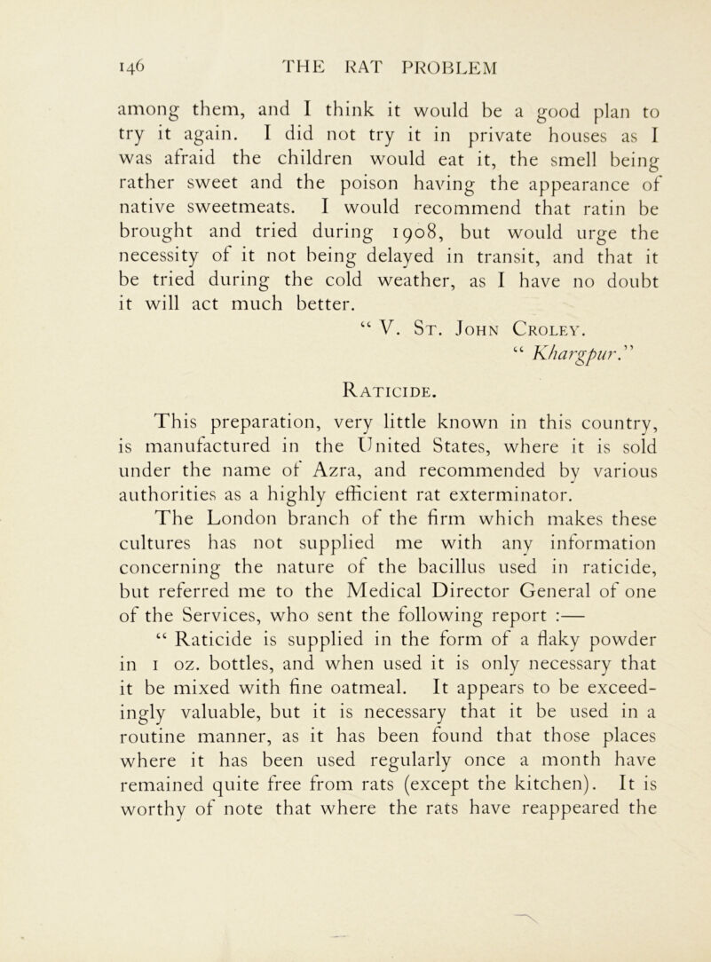 among them, and I think it would be a good plan to try it again. I did not try it in private houses as I was afraid the children would eat it, the smell being rather sweet and the poison having the appearance of native sweetmeats. I would recommend that ratin be brought and tried during 1908, but would urge the necessity of it not being delayed in transit, and that it be tried during the cold weather, as I have no doubt it will act much better. “ V. St. John Croley. “ Khargpur. Raticide. This preparation, very little known in this country, is manufactured in the United States, where it is sold under the name of Azra, and recommended by various authorities as a highly efficient rat exterminator. The London branch of the firm which makes these cultures has not supplied me with any information concerning the nature of the bacillus used in raticide, but referred me to the Medical Director General of one of the Services, who sent the following report :— “ Raticide is supplied in the form of a flaky powder in 1 oz. bottles, and when used it is only necessary that it be mixed with fine oatmeal. It appears to be exceed- ingly valuable, but it is necessary that it be used in a routine manner, as it has been found that those places where it has been used regularly once a month have remained quite free from rats (except the kitchen). It is worthy of note that where the rats have reappeared the