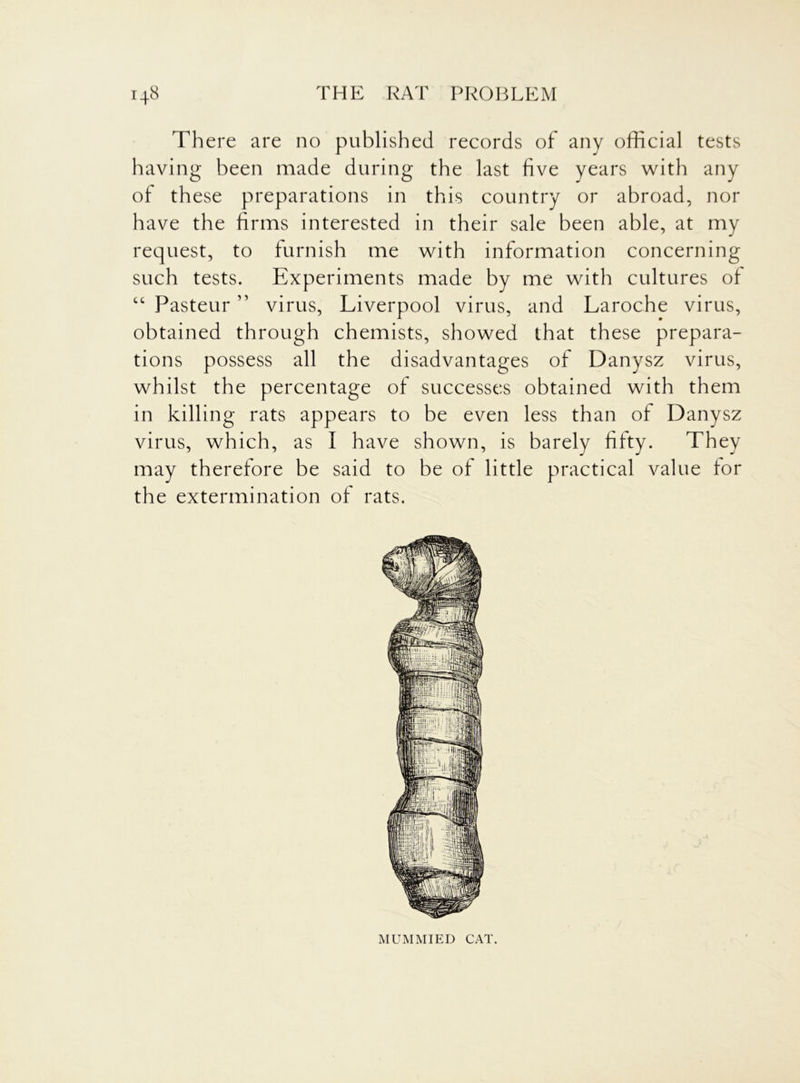 There are no published records of any official tests having been made during the last five years with any of these preparations in this country or abroad, nor have the firms interested in their sale been able, at my request, to furnish me with information concerning such tests. Experiments made by me with cultures of “ Pasteur ” virus, Liverpool virus, and Laroche virus, obtained through chemists, showed that these prepara- tions possess all the disadvantages of Danysz virus, whilst the percentage of successes obtained with them in killing rats appears to be even less than of Danysz virus, which, as I have shown, is barely fifty. They may therefore be said to be of little practical value for the extermination of rats. MUMMIED CAT.