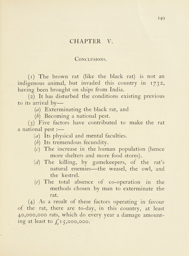 CHAPTER V. Conclusions. (1) The brown rat (like the black rat) is not an indigenous animal, but invaded this country in 1732, having been brought on ships from India. (2) It has disturbed the conditions existing previous to its arrival by— (a) Exterminating the black rat, and (b) Becoming a national pest. (3) Five factors have contributed to make the rat a national pest :— (a) Its physical and mental faculties. (b) Its tremendous fecundity. (c) The increase in the human population (hence more shelters and more food stores). (d) The killing, by gamekeepers, of the rat's natural enemies—the weasel, the owl, and the kestrel. (e) The total absence of co-operation in the methods chosen by man to exterminate the rat. (4) As a result of these factors operating in favour of the rat, there are to-day, in this country, at least 40,000,000 rats, which do every year a damage amount- ing at least to £15,000,000.