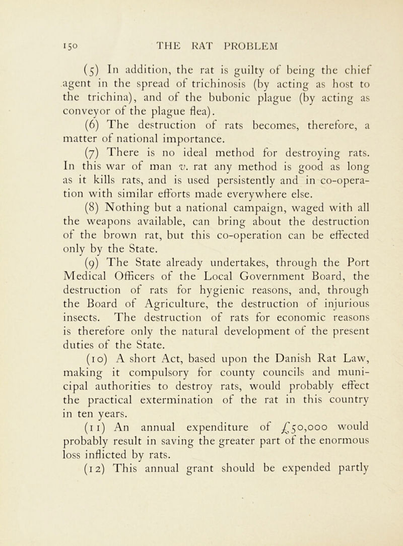 (5) In addition, the rat is guilty of being the chief agent in the spread of trichinosis (by acting as host to the trichina), and of the bubonic plague (by acting as conveyor of the plague flea). (6) The destruction of rats becomes, therefore, a matter of national importance. (7) There is no ideal method for destroying rats. In this war of man v. rat any method is good as long as it kills rats, and is used persistently and in co-opera- tion with similar efforts made everywhere else. (8) Nothing but a national campaign, waged with all the weapons available, can bring about the destruction of the brown rat, but this co-operation can be effected only by the State. (9) The State already undertakes, through the Port Medical Officers of the Local Government Board, the destruction of rats for hygienic reasons, and, through the Board of Agriculture, the destruction of injurious insects. The destruction of rats for economic reasons is therefore only the natural development of the present duties of the State. (10) A short Act, based upon the Danish Rat Law, making it compulsory for county councils and muni- cipal authorities to destroy rats, would probably effect the practical extermination of the rat in this country in ten years. (11) An annual expenditure of £50,000 would probably result in saving the greater part of the enormous loss inflicted by rats. (12) This annual grant should be expended partly
