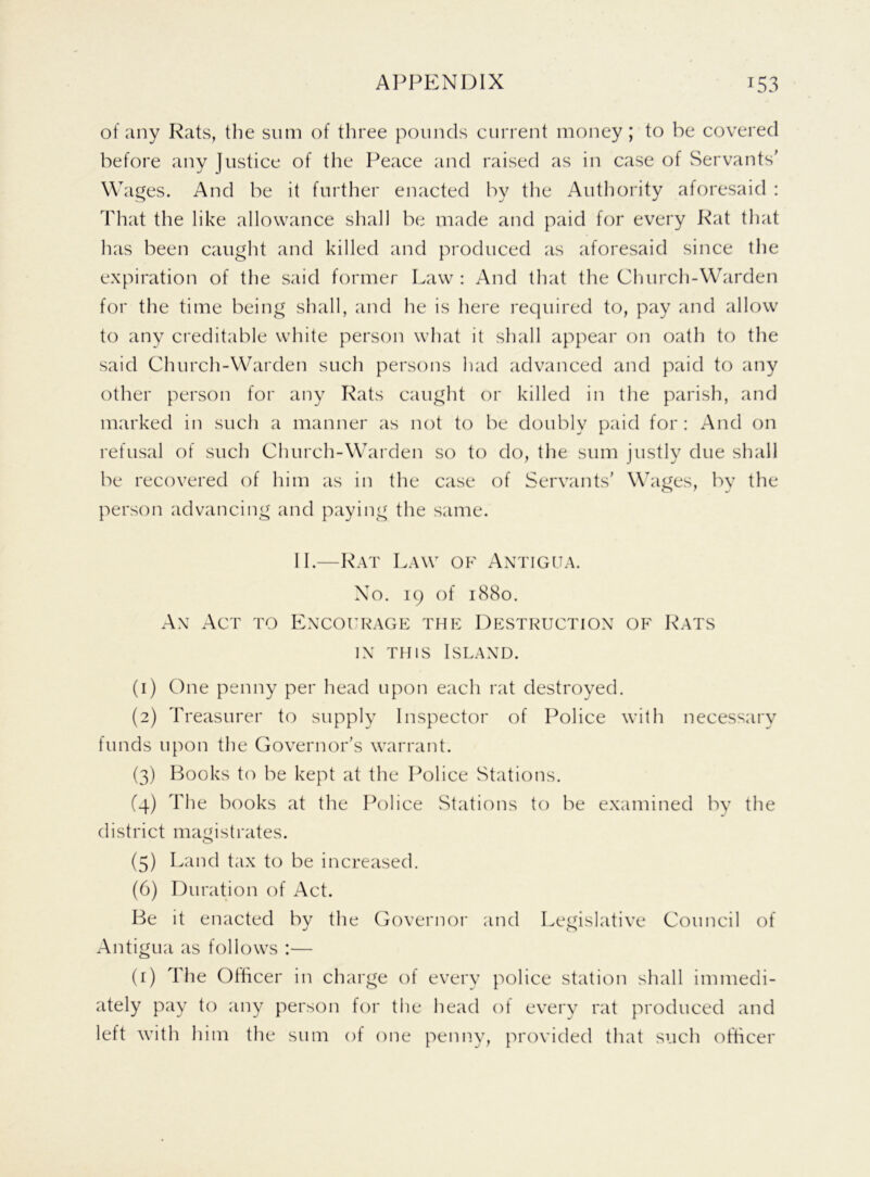 of any Rats, the sum of three pounds current money; to he covered before any justice of the Peace and raised as in case of Servants' Wages. And he it further enacted by the Authority aforesaid : That the like allowance shall he made and paid for every Rat that has been caught and killed and produced as aforesaid since the expiration of the said former Law : And that the Church-Warden for the time being shall, and he is here required to, pay and allow to any creditable white person what it shall appear on oath to the said Church-Warden such persons had advanced and paid to any other person for any Rats caught or killed in the parish, and marked in such a manner as not to be doubly paid for : And on refusal of such Church-Warden so to do, the sum justly due shall be recovered of him as in the case of Servants' Wages, by the person advancing and paying the same. II.—Rat Law of Antigua. No. 19 of 1880. An Act to Encourage the Destruction of Rats in this Island. (1) One penny per head upon each rat destroyed. (2) Treasurer to supply Inspector of Police with necessary funds upon the Governor's warrant. (3) Books to be kept at the Police Stations. (4) The books at the Police Stations to be examined by the district magistrates. (5) Land tax to be increased. (6) Duration of Act. Be it enacted by the Governor and Legislative Council of Antigua as follows :— (1) The Officer in charge of every police station shall immedi- ately pay to any person for the head of every rat produced and left with him the sum of one penny, provided that such officer