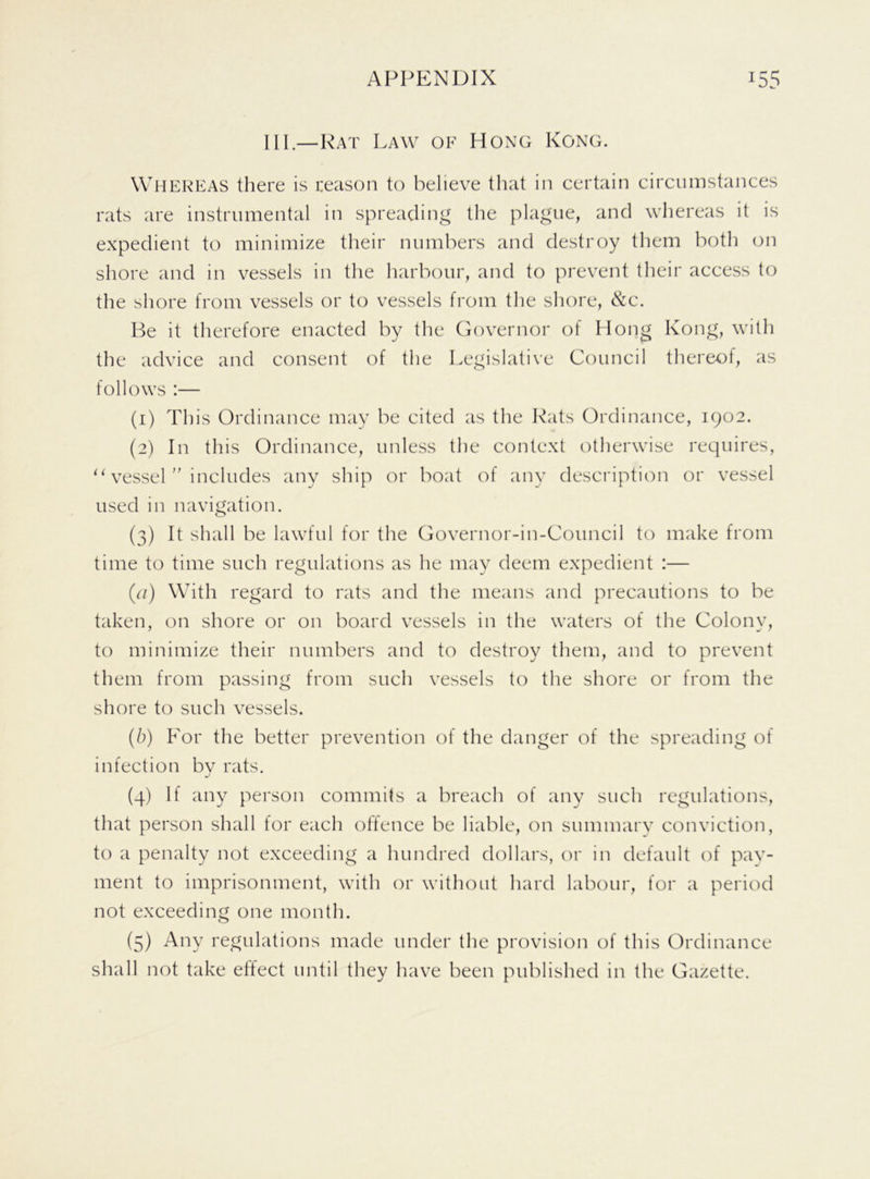 HI.—Rat Law of Hong Kong. Whereas there is reason to believe that in certain circumstances rats are instrumental in spreading the plague, and whereas it is expedient to minimize their numbers and destroy them both on shore and in vessels in the harbour, and to prevent their access to the shore from vessels or to vessels from the shore, &c. Be it therefore enacted by the Governor of Hong Kong, with the advice and consent of the Legislative Council thereof, as follows :— (1) This Ordinance may be cited as the Rats Ordinance, 1902. (2) In this Ordinance, unless the context otherwise requires, “ vessel ” includes any ship or boat of any description or vessel used in navigation. (3) It shall be lawful for the Governor-in-Council to make from time to time such regulations as he may deem expedient :— (a) With regard to rats and the means and precautions to be taken, on shore or on board vessels in the waters of the Colony, to minimize their numbers and to destroy them, and to prevent them from passing from such vessels to the shore or from the shore to such vessels. (b) For the better prevention of the danger of the spreading of infection bv rats. (4) If any person commits a breach of any such regulations, that person shall for each offence be liable, on summary conviction, to a penalty not exceeding a hundred dollars, or in default of pay- ment to imprisonment, with or without hard labour, for a period not exceeding one month. (5) Any regulations made under the provision of this Ordinance shall not take effect until they have been published in the Gazette.