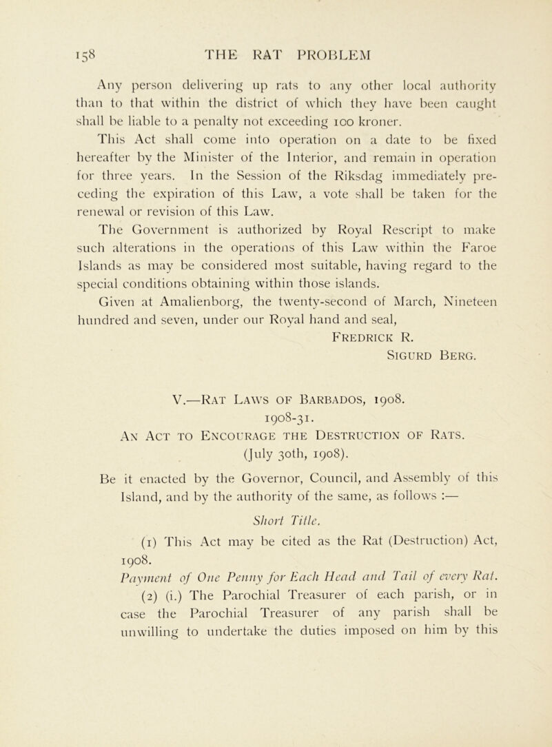 Any person delivering up rats to any other local authority than to that within the district of which they have been caught shall be liable to a penalty not exceeding ioo kroner. This Act shall come into operation on a date to be fixed hereafter by the Minister of the Interior, and remain in operation for three years. In the Session of the Riksdag immediately pre- ceding the expiration of this Law, a vote shall be taken for the renewal or revision of this Law. The Government is authorized by Royal Rescript to make such alterations in the operations of this Law within the Faroe Islands as may be considered most suitable, having regard to the special conditions obtaining within those islands. Given at Amalienborg, the twenty-second of March, Nineteen hundred and seven, under our Royal hand and seal, Fredrick R. Sigurd Berg. V.—Rat Laws of Barbados, 1908. 1908-31. An Act to Encourage the Destruction of Rats. (July 30th, 1908). Be it enacted by the Governor, Council, and Assembly of this Island, and by the authority of the same, as follows :— Short Title. (1) This Act may be cited as the Rat (Destruction) Act, 1908. Payment of One Penny for Each Head and Tail of every Rat. (2) (i.) The Parochial Treasurer of each parish, or in case the Parochial Treasurer of any parish shall be unwilling to undertake the duties imposed on him by this